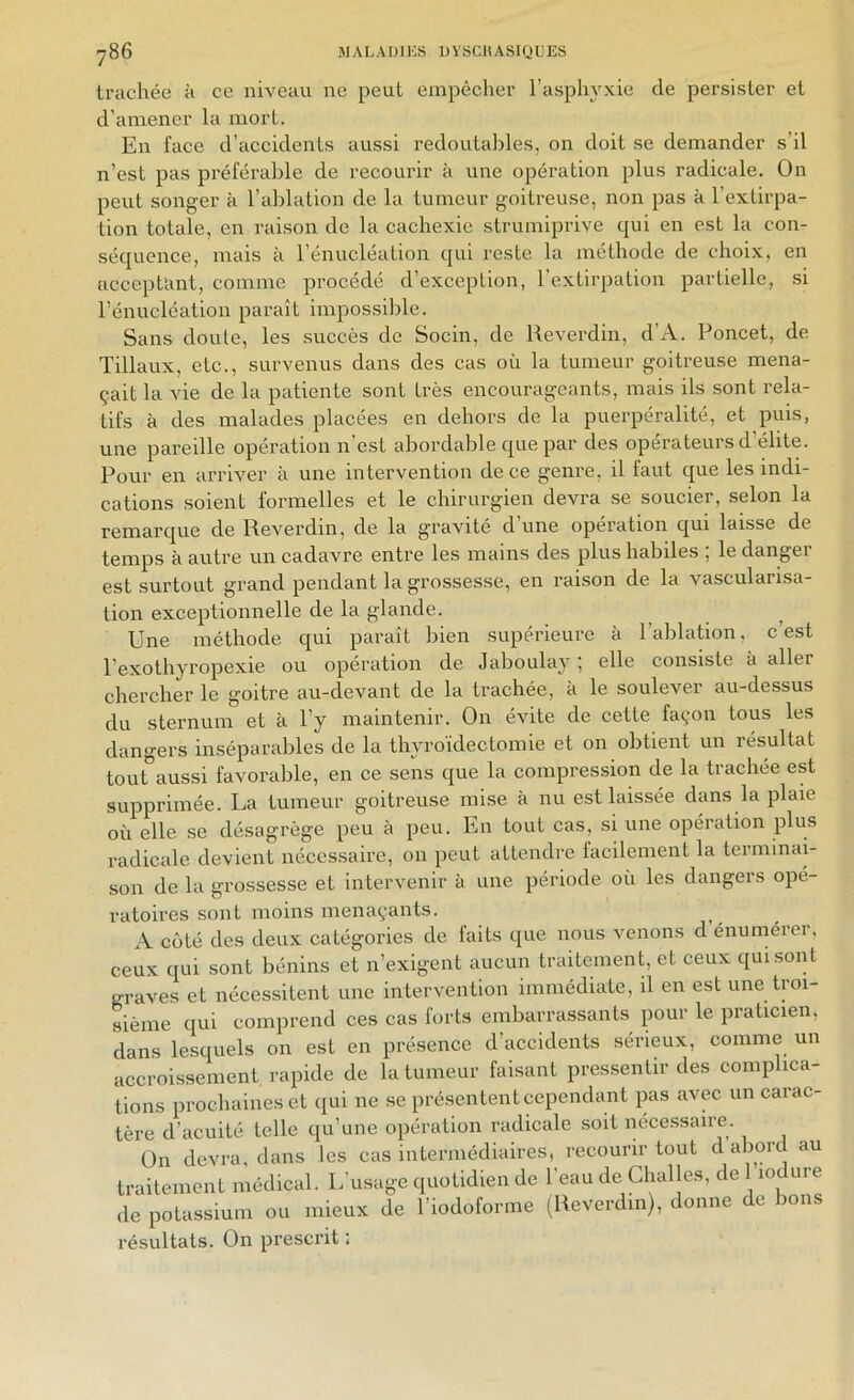 trachée a ce nweau ne peut empêcher l’asphyxie de persister et d’amener la mort. En face d’accidents aussi redoutables, on doit se demander s’il n’est pas préférable de recourir à une opération plus radicale. On peut songer à l’ablation de la tumeur goitreuse, non pas à l’extirpa- tion totale, en rai.son de la cachexie strumiprive qui en est la con- séquence, mais à l’énucléaLion qui reste la méthode de choix, en acceptant, comme procédé d’exception, l’extirpation partielle, si l’énucléation paraît impossible. Sans doute, les succès de Socin, de Reverdin, d’A. Poncet, de Tillaux, etc., survenus dans des cas où la tumeur goitreuse mena- çait la vie de la patiente sont très encourageants, mais ils sont rela- tifs à des malades placées en dehors de la puerpéralité, et puis, une pareille opération n’est abordable que par des opérateurs d’élite. Pour en arriver à une intervention de ce genre, il faut que les indi- cations soient formelles et le chirurgien devra se soucier, selon la remarque de Reverdin, de la gravité d’une opération qui laisse de temps à autre un cadavre entre les mains des plus habiles ; le danger est surtout grand pendant la grossesse, en raison de la vascularisa- tion exceptionnelle de la glande. ^ Une méthode qui paraît bien supérieure à l’ablation, c’est l’exothyropexie ou opération de Jaboulay ; elle consiste à aller chercher le goitre au-devant de la trachée, à le soulever au-dessus du sternum et à l’y maintenir. On évite de cette façon tous les dangers inséparables de la thyroïdectomie et on obtient un résultat tout aussi favorable, en ce sens que la compression de la trachée est supprimée. La tumeur goitreuse mise à nu est laissée dans la plaie où elle .se désagrège peu à peu. En tout cas, si une opération plus radicale devient nécessaire, 011 peut attendre tacilement la terminai- son de la grossesse et intervenir à une période où les dangers opé- ratoires sont moins menaçants. A coté des deux catégories de faits que nous venons d énumérer, ceux qui sont bénins et n’exigent aucun traitement, et ceux qui sont graves et nécessitent une intervention immédiate, il en est une troi- sième qui comprend ces cas forts embarrassants pour le praticien, dans lesquels on est en présence d’accidents sérieux, comme un accroissement rapide de la tumeur faisant pressentir des complica- tions prochaines et qui ne se présentent cependant pas avec un carac- tère d’acuité telle qu’une opération radicale soit nécessaire. On devra, dans les cas intermédiaires, recourir tout d abord au traitement médical. L’usage quotidien de l’eau de Clialles, de 1 lodure de poUssiura ou mieux de l’iodotoi me (lleveid.n), donue de bous résultats. On prescrit :