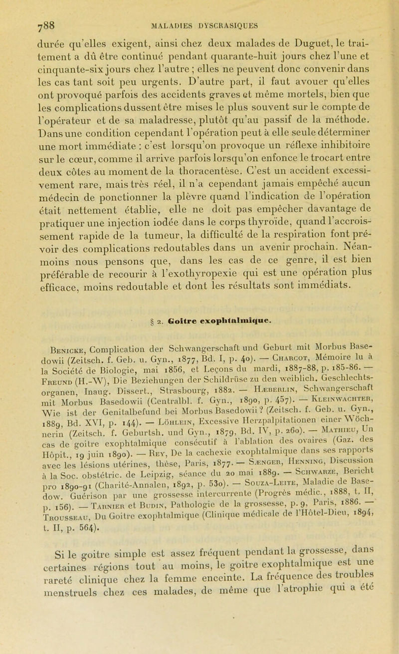 durée qu’elles exigent, ainsi chez deux malades de Duguet, le trai- tement a dû être continué pendant quarante-huit jours chez l’une et cinquante-six jours chez l’autre ; elles ne peuvent donc convenir dans les cas tant soit peu urgents. D’autre part, il faut avouer qu’elles ont provoqué parfois des accidents graves et même mortels, bien que les complications dussent être mises le plus souvent sur le compte de l’opérateur et de sa maladresse, plutôt qu’au passif de la méthode. Dans une condition cependant l’opération peut à elle seule déterminer une mort immédiate : c’est lorsqu’on provoque un réflexe inhibitoire sur le cœur, comme il arrive parfois lorsqu’on enfonce le trocart entre deux côtes au moment de la thoracentèse. C’est un accident excessi- vement rare, mais très réel, il n’a cependant jamais empêché aucun médecin de ponctionner la plèvre quand l’indication de l’opération était nettement établie, elle ne doit pas empêcher davantage de pratiquer une injection iodée dans le corps thyroïde, quand l’accrois- sement rapide de la tumeur, la difficulté de la respiration font pré- voir des complications redoutables dans un avenir prochain. Néan- moins nous pensons que, dans les cas de ce genre, il est bien préférable de recourir à l’exothyropexie qui est une opération plus efficace, moins redoutable et dont les résultats sont immédiats. 2. Goitre exoplilalmlque. Benicke, Complicalion der Schwangerschaft und Geburl rail Morbus Base- dowü (Zeitsch. f. Geb. u. Gyii., 1877, Bd. I, p. 4<>)- — Charcot, Méraoire lu à la Société de Biologie, raai i856, et Leçons du mardi, 1887-88, p. i85-86.— Fbeund (H.-W), Die Beziehungen der Schildrüse zu den weiblich. Geschlechts- organen, Inaug. Dissert., Strasbourg, 1882. — Hæberlin, Schwangerschaft mit Morbus Basedowii (Centralbl. f. Gyn., 1890, p. 457). Kleinw'achter, Wie ist der Genitalbefund bei Morbus Basedowii ? (Zeitsch. f. Geb. u. Gyn., 1880 Bd XVI, p. 144). — Lohlein, Excessive llerzpalpitationen einer Woch- nerin (Zeitsch. f. Geburtsh. und Gyn., 1879, Bd. IV, p. 260). - Mathieu, Un cas de goitre exophtalmique consécutif à l’ablation des ovaires (Gaz. des llôpit. 19 juin 1890). — Rey, De la cachexie exophtalmique dans ses rapports avec les lésions utérines, thèse, Paris, 1877. — Sænger, IIenning, Discussion à la Soc. obstétric. de Leipzig, séance du 20 mai 1889. — Schwarze, Bm-icht pro 1890-91 (Charité-Annalen, 1892, p. 53o). - Souza-Leite, Makôie de Base- dow. Guérison par une grossesse intercurrente (Progrès medic., 1888, t. H, p. i56). —Tarnier et Budin, Pathologie de la grossesse, p. 9, Paris, 1886. ÏROussEAu, Du Goitre exophtalmique (Clinique médicale de l'IIÔtel-Dieu, 1894, t. II, p. 564). Si le goitre simple est assez fréquent pendant la grossesse, dans certaines régions tout au moins, le goitre exophtalmique est une rareté clinique chez la femme enceinte. La fréquence des troubles menstruels chez ces malades, de même que l’atrophie qui a été