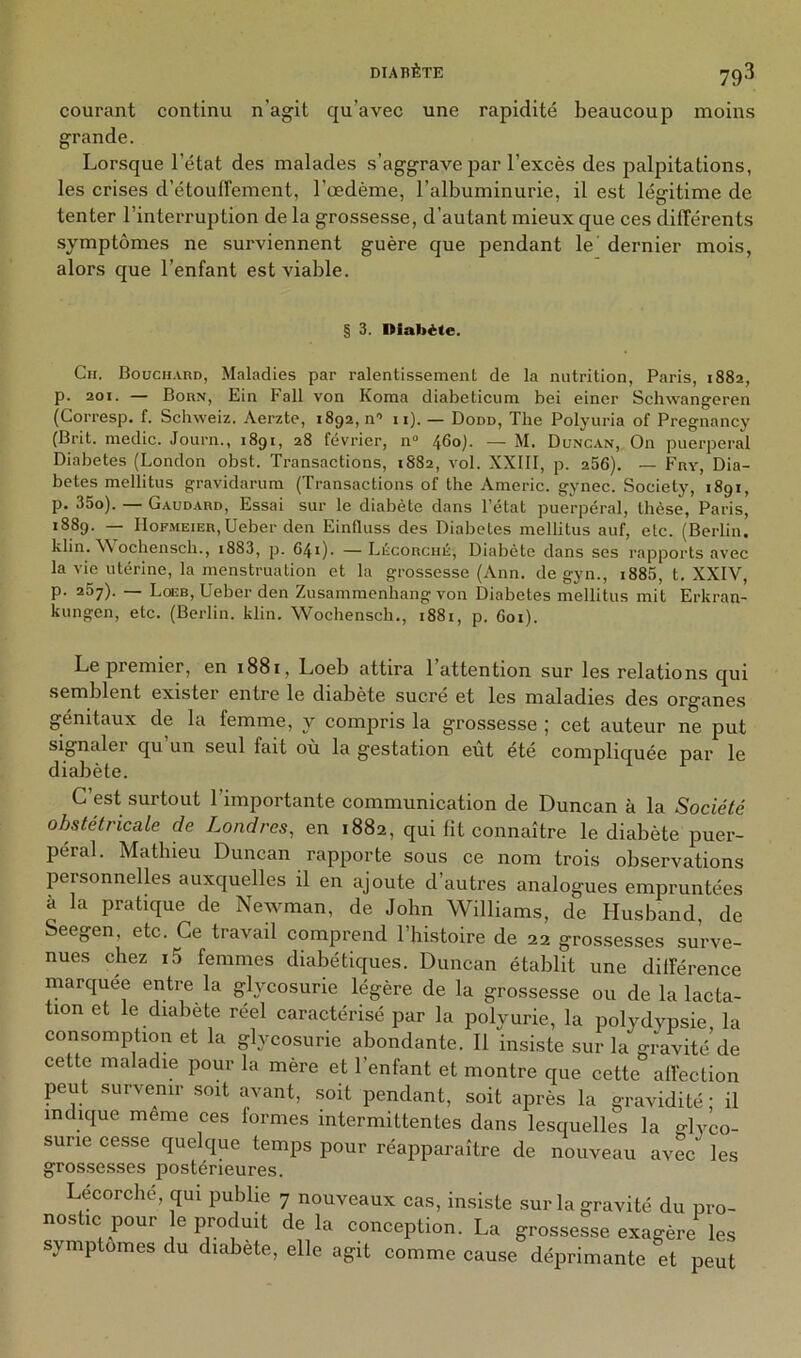 courant continu u’agit qu’avec une rapidité beaucoup moins grande. Lorsque l’état des malades s’aggrave par l’excès des palpitations, les crises d’étouffement, l'œdème, l’albuminurie, il est légitime de tenter l’interruption de la grossesse, d’autant mieux que ces différents symptômes ne surviennent guère que pendant le dernier mois, alors que l’enfant est viable. § 3. Diabète. Ch. BoucH.inn, Maladies par ralentissement de la nutrition, Paris, 1882, p. 201. — Bohn, Ein Fall von Koma diabeticum bei einer Sclmangeren (Corresp. f. Schweiz. Aerzte, 1892, n” 11). — Dodd, The Polyuria of Pregnancy (Brit. medic. Journ., 1891, 28 février, n“ ^60). — M. Duncan, On puerpéral Diabètes (London obst. Transaetions, 1882, vol. XXIII, p. 256). — Fny, Dia- bètes mellitus gravidarum (Transactions of the Americ. gynec. Society, 1891, p. 35o). Gaudard, Essai sur le diabète dans l’état puerpéral, thèse, Paris, 1889. — IIoF.MEiER,Ueber den Einfluss des Diabètes mellitus auf, etc. (Berlin, klin. W ochensch., i883, p. 641). —Lècorché, Diabète dans ses rapports avec la vie utérine, la menstruation et la grossesse (Ann. de gyn., i885, t. XXIV, p. 267). — Loeb, Ueber den Zusammenhang von Diabètes mellitus mit Erkran- kungen, etc. (Berlin, klin. Wochensch., 1881, p. 601). Le premier, en 1881, Loeb attira 1 attention sur les relations qui semblent exister entre le diabète sucré et les maladies des organes génitaux de la femme, y compris la grossesse ; cet auteur ne put signaler qu’un seul fait où la gestation eût été compliquée par le diabète. C’est surtout l’importante communication de Duncan à la Société obstétricale de Londres, en 1882, qui lit connaître le diabète puer- péral. Mathieu Duncan rapporte sous ce nom trois observations personnelles auxquelles il en ajoute d’autres analogues empruntées à la pratique de Newman, de John Williams, de Husband, de Seegen, etc. Ce travail comprend l’histoire de 22 grossesses surve- nues chez i5 femmes diabétiques. Duncan établit une différence marquée entre la glycosurie légère de la grossesse ou de la lacta- tion et le diabete réel caractérisé par la polyurie, la polydypsie la consomption et la glycosurie abondante. 11 insiste sur la gravité de cette maladie pour la mère et l’enfant et montre que cette affection peut survenir soit avant, soit pendant, soit après la gravidité • il indique même ces formes intermittentes dans lesquelles la glyco- surie cesse quelque temps pour réajîparaître de nouveau avec les gros.sesses postérieures. Lecorche, qui publie 7 nouveaux cas, insiste sur la gravité du pro- nostic pour le produit de la conception. La grossesse exagère les symptômes du diabete, elle agit comme cause déprimante et peut