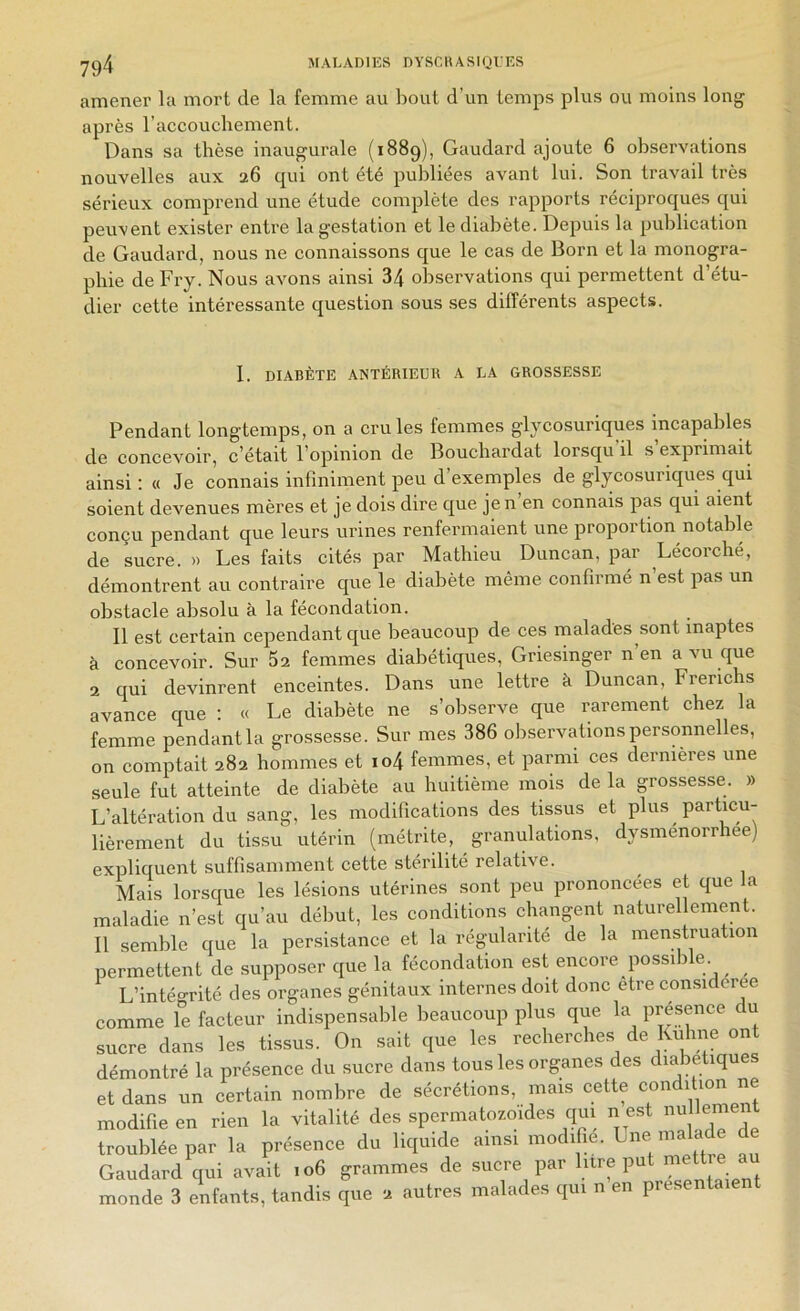 amener la mort de la femme au bout d’un temps plus ou moins long après l’accouchement. Dans sa thèse inaugurale (1889), Gaudard ajoute 6 observations nouvelles aux 26 qui ont été publiées avant lui. Son travail très sérieux comprend une étude complète des rapports réciproques qui peuvent exister entre la gestation et le diabète. Depuis la publication de Gaudard, nous ne connaissons que le cas de Boni et la monogra- phie deFry. Nous avons ainsi 34 oliservations qui permettent d’étu- dier cette intéressante question sous ses différents aspects. I. DIABÈTE ANTÉRIEUR A LA GROSSESSE Pendant longtemps, on a cru les femmes glycosuriques incapables de concevoir, c’était l’opinion de Bouchardat lorsqu’il s’exprimait ainsi; « Je connais infiniment peu d’exemples de glycosuriques qui soient devenues mères et je dois dire que je n en connais pas qui aient conçu pendant que leurs urines renfermaient une proportion notable de sucre. » Les faits cités par Mathieu Duncan, par Lécorché, démontrent au contraire que le diabète même confirmé n’est pas un obstacle absolu à la fécondation. Il est certain cependant que beaucoup de ces malades sont inaptes à concevoir. Sur 62 femmes diabétiques, Griesinger n’en a vu que 2 qui devinrent enceintes. Dans une lettre à Duncan, Frerichs avance que : « Le diabète ne s’observe que rarement chez la femme pendant la grossesse. Sur mes 386 observations personnelles, on comptait 282 hommes et io4 femmes, et parmi ces dernières une seule fut atteinte de diabète au huitième mois de la grossesse. » L’altération du sang, les modifications des tissus et plus particu- lièrement du tissu utérin (métrite, granulations, dysménorrhée) expliquent suffisaininent cette stérilité relative. Mais lorsque les lésions utérines sont peu prononcées et que la maladie n’est qu’au début, les conditions changent naturellement. Il semble que la persistance et la régnlarité de la menstruation permettent de supposer que la fécondation est encore possib e. ^ ^ L’intégrité des organes génitaux internes doit donc être con.sidcree comme le facteur indispensable beaucoup plus que la présence du sucre dans les tissus. On sait que les recherches de ludine ont démontré la présence du sucre dans tous les organes des diabétiques et dans un certain nombre de sécrétions, mais cette condition ne modifie en rien la vitalité des spermatozoïdes qui n est troublée par la présence du liquide ainsi modifie, ^^e malade de Gaudard qui avait 106 grammes de sucre par litre put mett e au monde 3 elifants, tandis que 2 autres malades qui n’en présentaient