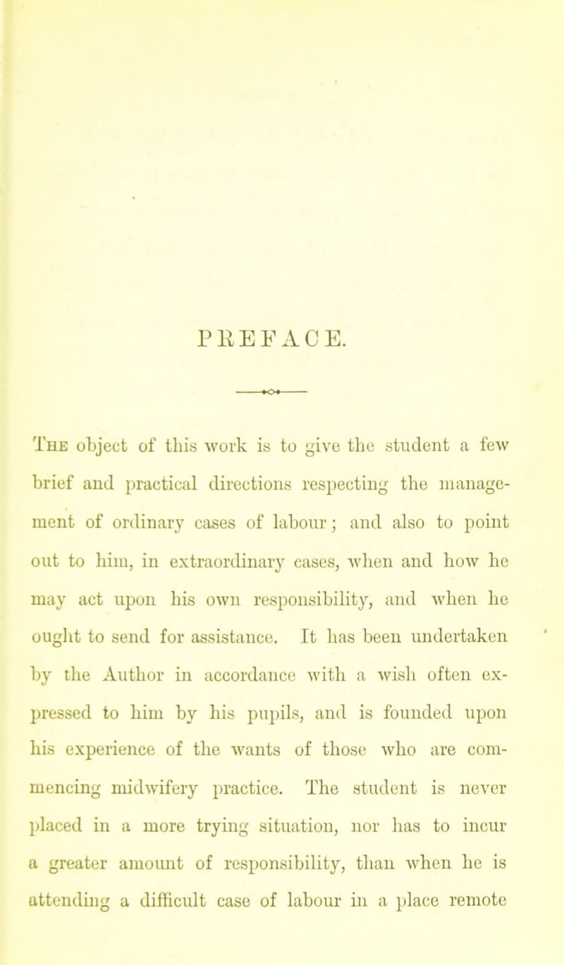 PEEP ACE. The object of this work is to give the student a few brief and practical directions respecting the manage- ment of ordinary cases of labour; and also to point out to him, in extraordinary cases, when and how he may act upon his own responsibility, and when he ought to send for assistance. It has been undertaken by the Author in accordance with a wish often ex- pressed to him by his pupils, and is founded upon his experience of the wants of those who are com- mencing midwifery practice. The student is never placed in a more trying situation, nor has to incur a greater amount of responsibility, than when he is attending a difficult case of labour in a place remote