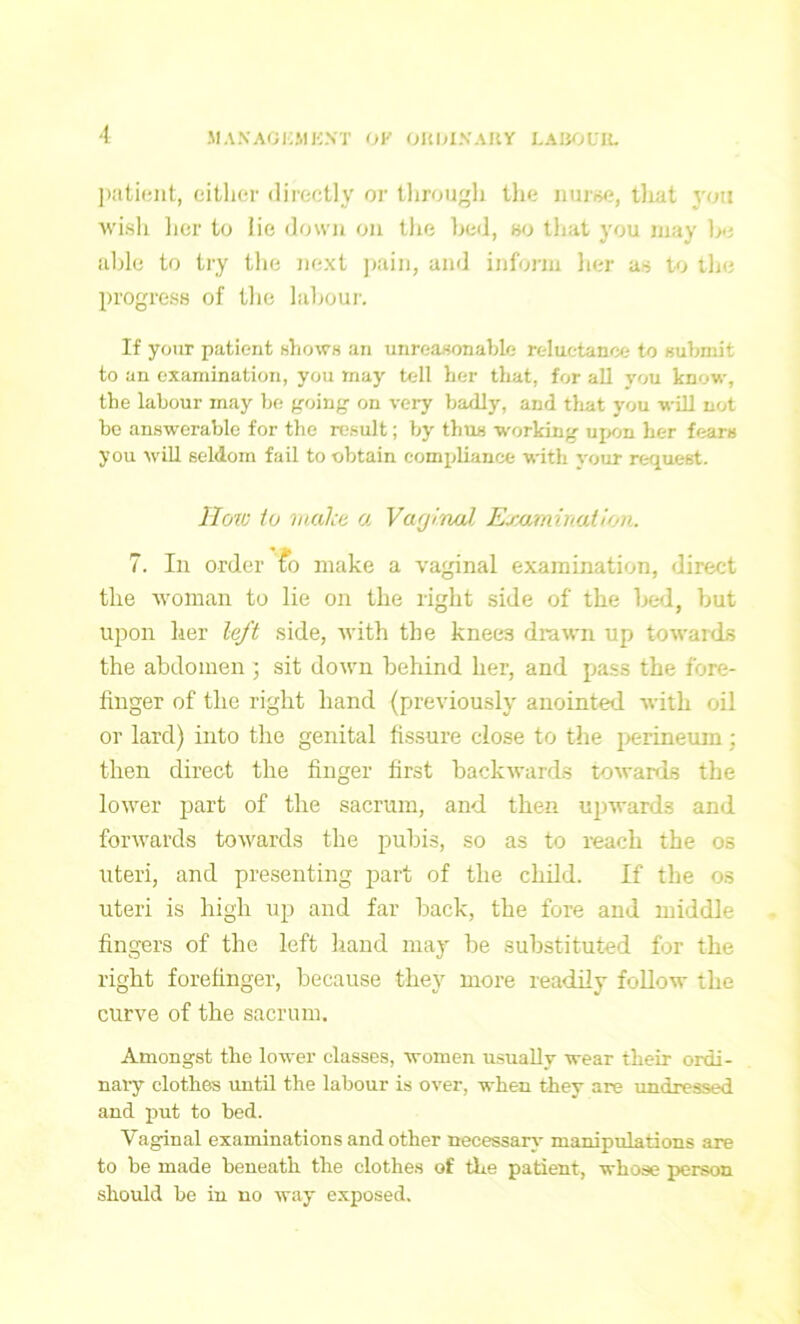 patient, either directly or through the nurse, tlrat you wish her to lie down on the bed, so that you may be able to try the next pain, and inform her as to the progress of the labour. If your patient shows an unreasonable reluctance to submit to an examination, you may tell her that, for all you know, the labour may be going on very badly, and that you will not be answerable for the result; by thus working upon her fears you will seldom fail to obtain compliance with your request. How to make a Vaginal Examination. 7. In order £o make a vaginal examination, direct the woman to lie on the right side of the bed, but upon her left side, with the knees drawn up towards the abdomen ; sit down behind her, and pass the fore- finger of the right hand (previously anointed with oil or lard) into the genital fissure close to the perineum ■ then direct the finger first backwards towards the lower part of the sacrum, and then upwards and forwards towards the pubis, so as to reach the os uteri, and presenting part of the child. If the os uteri is high up and far hack, the fore and middle fingers of the left hand may he substituted for the right forefinger, because they more readily follow the curve of the sacrum. Amongst the lower classes, women usually wear their ordi- nary clothes until the labour is over, when they are undressed and put to bed. Vaginal examinations and other necessary manipulations are to be made beneath the clothes of the patient, whose person should he in no way exposed.