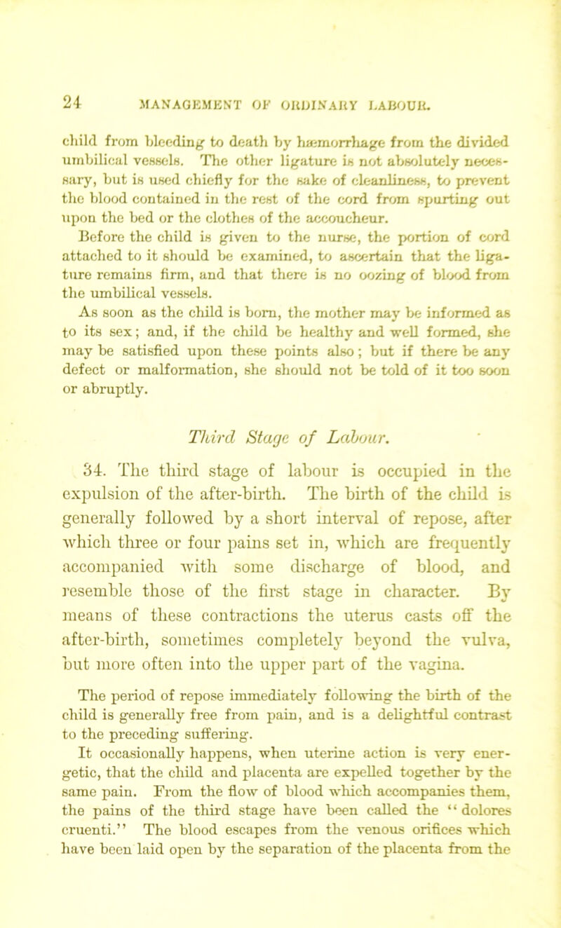 child from bleeding’ to death by haemorrhage from the divided umbilical vessels. The other ligature is not absolutely neces- sary, but is used chiefly for the sake of cleanliness, to prevent the blood contained in the rest of the cord from spurting out upon the bed or the clothes of the accoucheur. Before the child is given to the nurse, the portion of cord attached to it should be examined, to ascertain that the liga- ture remains firm, and that there is no oozing of blood from the umbilical vessels. As soon as the child is bom, the mother may be informed as to its sex; and, if the child be healthy and well formed, she may be satisfied upon these points also; but if there be any defect or malformation, she should not be told of it too soon or abruptly. Third Stage of Labour. 34. The third stage of labour is occupied in the expulsion of the after-birth. The birth of the child is generally followed by a short interval of repose, after which three or four pains set in, which are frequently accompanied with some discharge of blood, and resemble those of the first stage in character. By means of these contractions the uterus casts off the after-birth, sometimes completely beyond the vulva, but more often into the upper part of the vagina. The period of repose immediately following the birth of the child is generally free from pain, and is a delightful contrast to the preceding suffering. It occasionally happens, when uterine action is very ener- getic, that the child and placenta are expelled together by the same pain. From the flow of blood which accompanies them, the pains of the third stage have been called the “ dolores cruenti.” The blood escapes from the venous orifices which have been laid open by the separation of the placenta from the