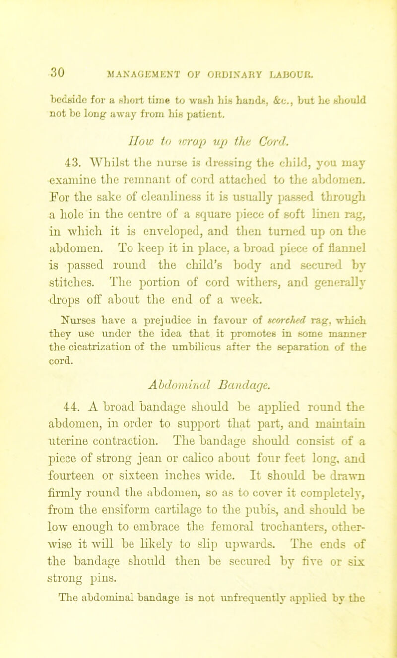 bedside for a short time to wash his hands, ire., but he should not be long away from his patient. How to wrap up the Cord. 43. Whilst tlxe nurse is dressing the child, you may examine the remnant of cord attached to tlxe abdomen. For the sake of cleanliness it is usually passed through a hole in the centre of a square piece of soft linen rag, in which it is enveloped, and then turned up on the abdomen. To keep it in place, a broad piece of flannel is passed round the child’s body and secured by stitches. The portion of cord withers, and generally drops off about the end of a week. Nurses have a prejudice in favour of scorched rag. which they use under the idea that it promotes in some manner the cicatrization of the umbilicus after the separation of the cord. Abdominal Bandage. 44. A broad bandage should be applied round the abdomen, in order to support that part, and maintain uterine contraction. The bandage should consist of a piece of strong jean or calico about four feet long, and fourteen or sixteen inches wide. It shoidd be drawn firmly round the abdomen, so as to cover it completely, from the ensiform cartilage to the pubis, and should be low enough to embrace the femoral trochanters, other- wise it will be likely to slip upwards. The ends of the bandage should then be secured by five or six strong pins. The abdominal bandage is not unfrequently applied by the