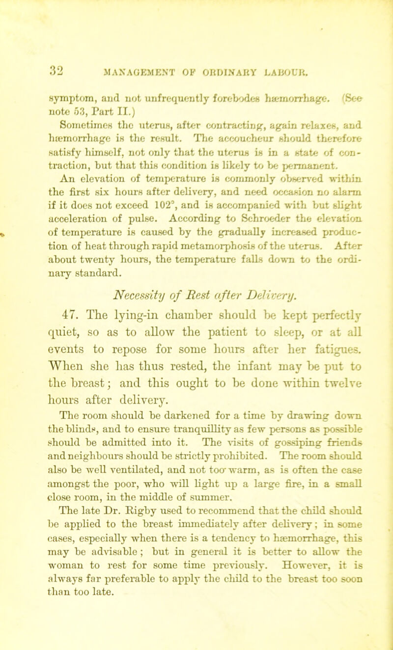 symptom, and not unfrequently forebodes haemorrhage. (See note 53, Part II.) Sometimes the uterus, after contracting, again relaxes, and luemorrhage is the result. The accoucheur should therefore satisfy himself, not only that the uterus is in a state of con - traction, but that this condition is likely to be permanent. An elevation of temperature is commonly observed within the first six hours after delivery, and need occasion no alarm if it does not exceed 102°, and is accompanied with but slight acceleration of pulse. According to Schroeder the elevation of temperature is caused by the gradually increased produc- tion of heat through rapid metamorphosis of the uterus. After about twenty hours, the temperature falls down to the ordi- nary standard. Necessity of Rest after Delivery. 47. The lying-in chamber should be kept perfectly quiet, so as to allow the patient to sleep, or at all events to repose for some hours after her fatigues. When she has thus rested, the infant may be put to the breast; and this ought to be done within twelve hours after delivery. The room should be darkened for a time by drawing down the blinds, and to ensure tranquillity as few persons as possible should be admitted into it. The visits of gossiping friends and neighbours should be strictly prohibited. The room should also be well ventilated, and not too- warm, as is often the case amongst the poor, who -will light up a large fire, in a small close room, in the middle of summer. The late Dr. Rigby used to recommend that the child should be applied to the breast immediately after delivery; in some cases, especially when there is a tendency to haemorrhage, this may be advisable ; but in general it is better to allow the woman to rest for some time previously. However, it is always far preferable to apply the child to the breast too soon than too late.