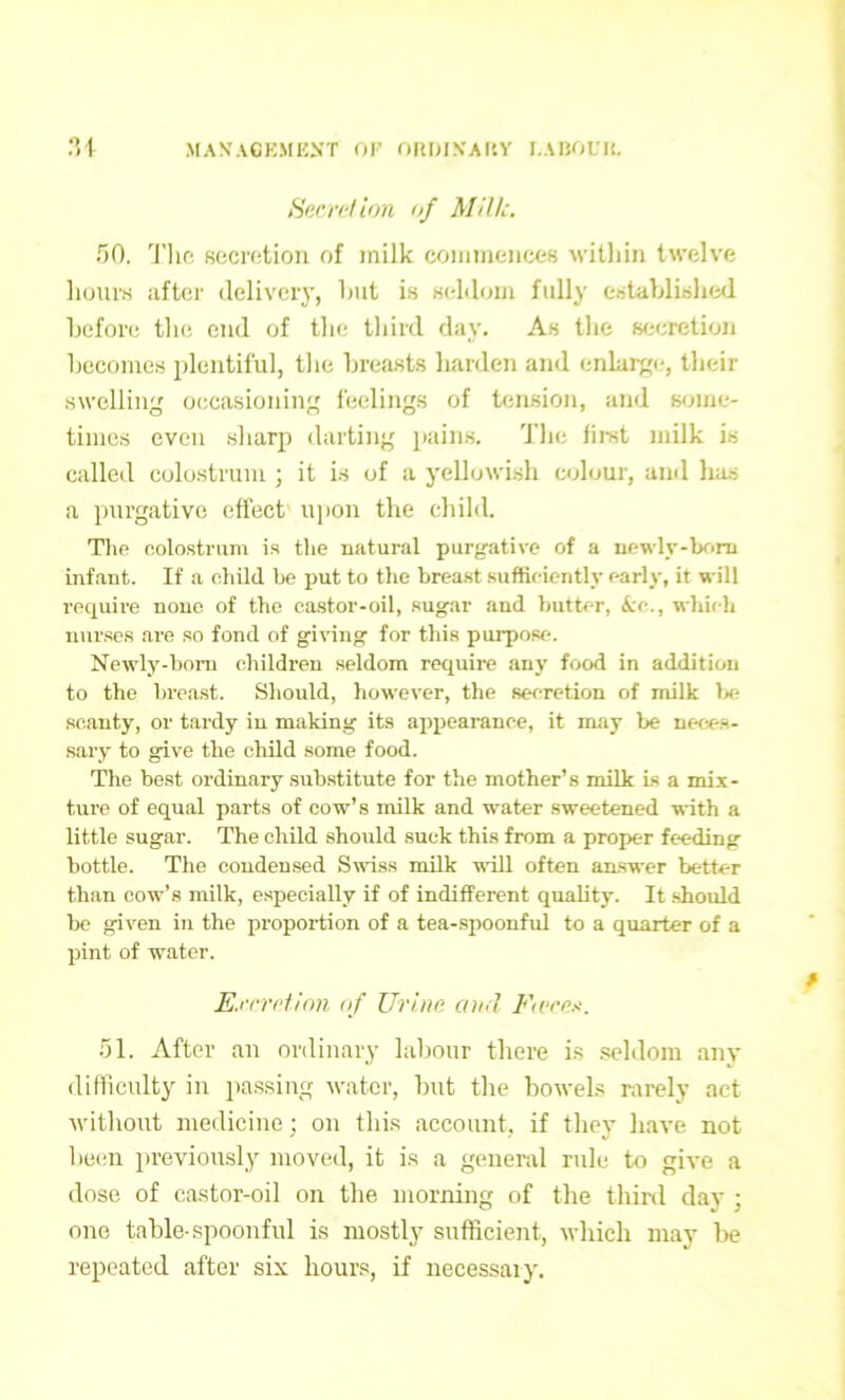 Secretion of Milk. 50. Tlie secretion of milk commences within twelve hours after delivery, hut is seldom fully established before the end of the third day. As the secretion becomes plentiful, the breasts harden and enlarge, their swelling occasioning feelings of tension, and some- times even sharp darting pains. The first milk is called colostrum ; it is of a yellowish colour, and has a purgative effect upon tire child. The colostrum is the natural purgative of a newly-born infant. If a child be put to the breast sufficiently early, it will require none of the castor-oil, sugar and butter, &rc., which nurses are so fond of giving for this purpose. Newly-boru children seldom require any food in addition to the breast. Should, however, the secretion of milk be scanty, or tardy in making its appearance, it may be neces- sary to give the child some food. The best ordinary substitute for the mother’s milk Ls a mix- ture of equal parts of cow’s milk and water sweetened with a little sugar. The child should suck this from a proper feeding bottle. The condensed Swiss milk will often answer better than cow’s milk, especially if of indifferent quality. It should be given in the proportion of a tea-spoonful to a quarter of a pint of water. Excretion of Urine and Fare*. 51. After an ordinary labour there is seldom any difficulty in passing water, but the bowels rarely act without medicine; on this account, if they have not been previously moved, it is a general ride to give a dose of castor-oil on the morning of the third day ; one table-spoonful is mostly sufficient, which may be repeated after six hours, if necessary.