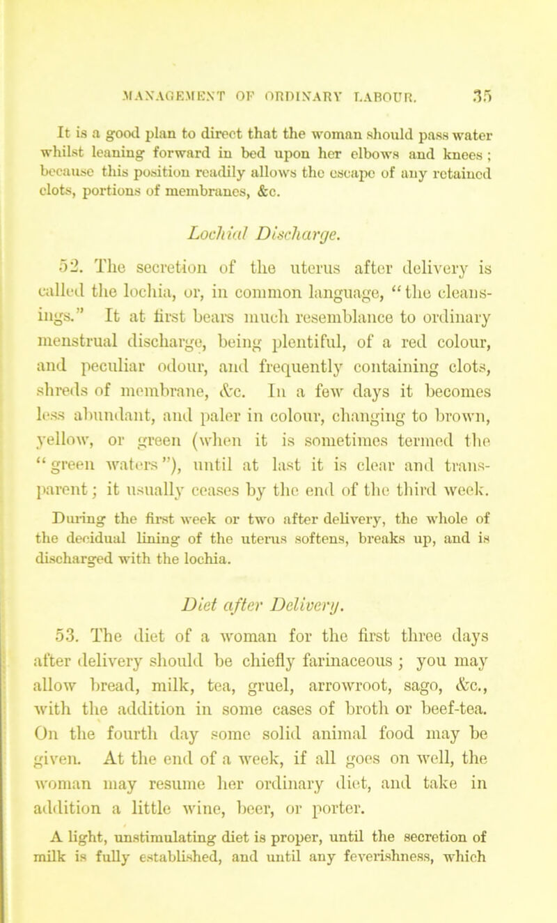 It is a good plan to direct that the woman should pass water whilst leaning forward in bed upon her elbows and knees ; because this position readily allows the escape of any retained clots, portions of membranes, &e. LochiaI Discharge. 52. The secretion of the uterus after delivery is called the lochia, or, in common language, “the cleans- ings.” It at first bears much resemblance to ordinary menstrual discharge, being plentiful, of a red colour, and peculiar odour, and frequently containing clots, shreds of membrane, Ac. In a few days it becomes less abundant, and paler in colour, changing to brown, yellow, or green (when it is sometimes termed the “ green waters ”), until at last it is clear and trans- parent ; it usually ceases by the end of the third week. During the first week or two after delivery, the whole of the decidual lining of the uterus softens, breaks up, and is discharged with the lochia. Diet after Deliverg. 53. The diet of a woman for the first three days after delivery should be chiefly farinaceous ; you may allow bread, milk, tea, gruel, arrowroot, sago, &c., with the addition in some cases of broth or beef-tea. On the fourth day some solid animal food may be given. At the end of a week, if all goes on well, the woman may resume her ordinary diet, and take in addition a little wine, beer, or porter. A light, unstimulating diet is proper, until the secretion of milk is fully established, and until any feverishness, which