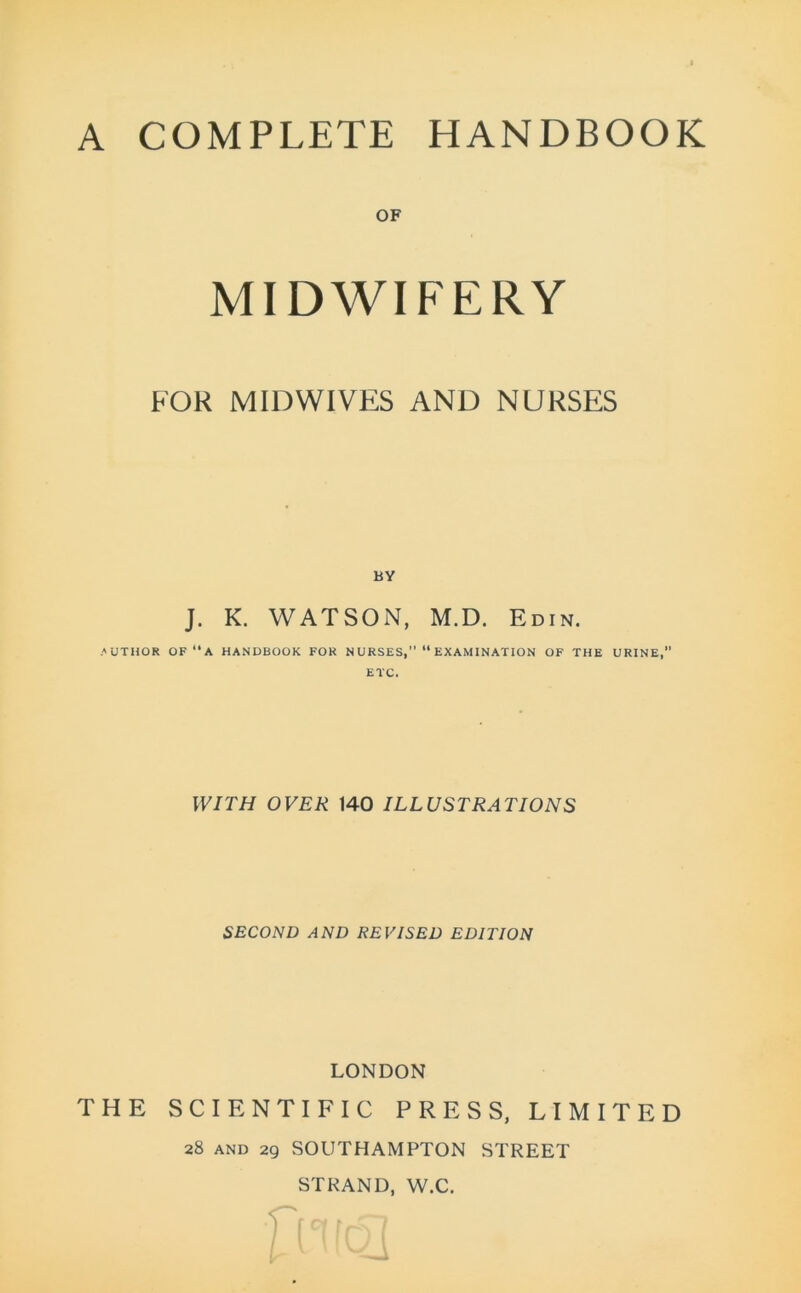A COMPLETE HANDBOOK OF MIDWIFERY FOR MIDWIVES AND NURSES BY J. K. WATSON, M.D. Edin. .author OF ‘‘A HANDBOOK FOR NURSES,” “ EXAMINATION OF THE URINE, ETC. WITH OVER 140 ILLUSTRATIONS SECOND AND REVISED EDITION LONDON THE SCIENTIFIC PRESS, LIMITED 28 and 29 SOUTHAMPTON STREET STRAND, W.C.
