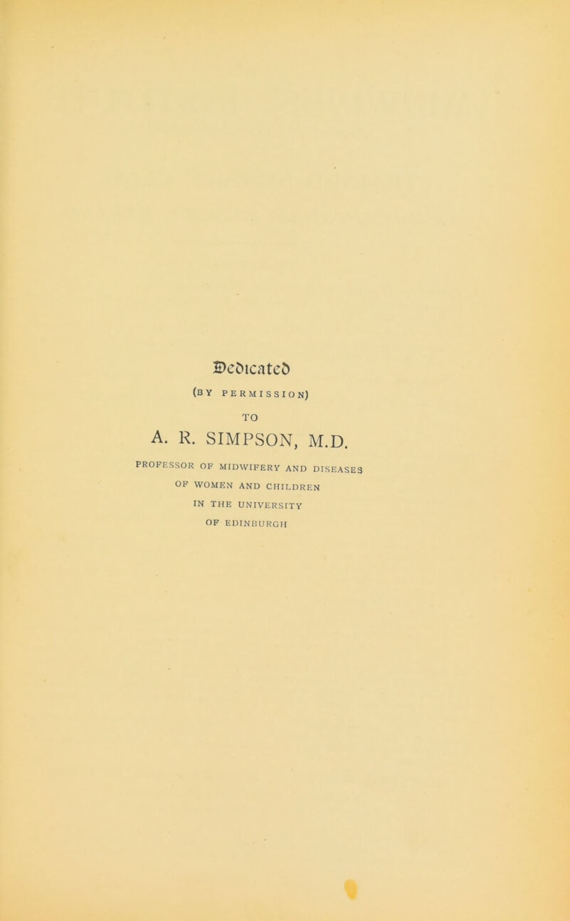 Bc&icatcd (by permission) TO A. R. SIMPSON, M.D. PROFESSOR OF MIDWIFERY AND DISEASES OF WOMEN AND CHILDREN IN THE UNIVERSITY OF EDINBURGH