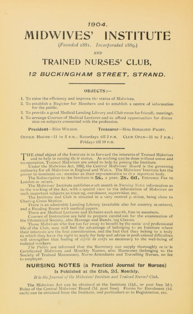 1904. MIDWIVES’ INSTITUTE [Founded 1881. Incorporated 1889.) AND TRAINED NURSES’ CLUB, 12 BUCKINGHAM STREET, STRAND. OBJECTS 1. To raise the efficiency and improve the status of Midvvives. 2. To establish a Register for Members and to establish a centre of information for the public. 3. To provide a good Medical Lending Library and Club-room for friendly meetings. 4. To arrange Courses of Medical Lectures and to afford opportunities for discus sion on subjects connected with the profession. President—Miss Wilson. Treasurer—Miss Rosalind Paget. Office Houks—11 to 5 p.m.; Saturdays till 2 p.m. Club Open—11 to 7 p.m.; Fridays till 10 p.m. THE chief object of the Institute is to forward the interests of Trained Midwives and to help in raising thtir status. As nothing can be done without union and co-operation, Trained Midwives are asked to help by joining the Institute. Under the Midwives Act, 1902, the Central Midwives' Board is the governing authority for all Midwives in England and Wales. The Midwives’ Institute has the power to nominate oil member as their representative to th s important body. The Subscription to the Institute is 5S. a year, 2S. 6Cl. Entrance Fee to London m niters. The Midwives' Institute publishes e ich month in Nursing Notes information as to the working of the Act, with a special view to the information of Midwives on such important subjects as train ng, enrolment, supervision, etc. The Institute and Club is situated in a very central p sition, being close to Charing Cross Station. There is an admirable Lending Library (available also for country members), and a Reading Room with medical papers. There are Medical Lectures and Debates each month, free to members. Courses of Instruction are held to prepare candidates for the examination of the Obstetrical Society, also Massage and Banda, ing Classes. Those Midwives who live too far away to benefit by the socia' and professional life of the Club, may still feel the advantage of belonging to an Institute where their interests are the first consideration, and the fact that they belong to a body to which they have the right to apply for help and advice in professional difficulties will strengthen that feeling of esprit ile corps so necessary to the well-being of isolated workers. The Public are informed that the Secretary can supply thoroughly re ia! le Certificated Midwives and Monthly Nurses, also Masseuses (belonging to the Society of Trained Masseuses), Nurse-Attendants and Travelling Nurses, no fee to employer. NURSING NOTES (a Practical Journal for Nurses) Is Published at the Club, 2d. Monthly. It is the Journal of the Midwives' Institute and Trained Nurses’ Club. The Midwives Act can be obtained at the Institute (l^d., or post free 2d.). Rules of the Central Midwives’ Board (7d. post free). Forms for Enrolment (Id. each) can be obtained from the Institute, and particulars as to Registration, etc.