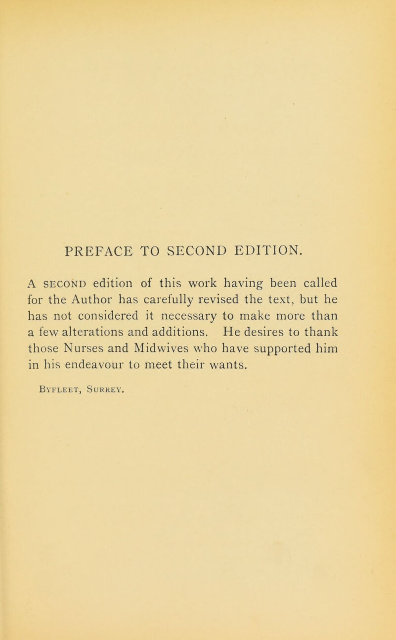 PREFACE TO SECOND EDITION. A second edition of this work having been called for the Author has carefully revised the text, but he has not considered it necessary to make more than a few alterations and additions. He desires to thank those Nurses and Midwives who have supported him in his endeavour to meet their wants. Byfleet, Surrey.