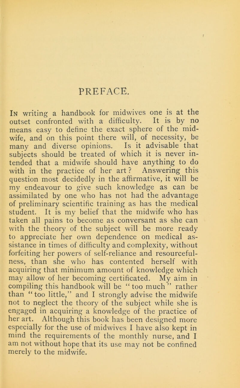 t PREFACE. In writing a handbook for midwives one is at the outset confronted with a difficulty. It is by no means easy to define the exact sphere of the mid- wife, and on this point there will, of necessity, be many and diverse opinions. Is it advisable that subjects should be treated of which it is never in- tended that a midwife should have anything to do with in the practice of her art ? Answering this question most decidedly in the affirmative, it will be my endeavour to give such knowledge as can be assimilated by one who has not had the advantage of preliminary scientific training as has the medical student. It is my belief that the midwife who has taken all pains to become as conversant as she can with the theory of the subject will be more ready to appreciate her own dependence on medical as- sistance in times of difficulty and complexity, without forfeiting her powers of self-reliance and resourceful- ness, than she who has contented herself with acquiring that minimum amount of knowledge which may allow of her becoming certificated. My aim in compiling this handbook will be “ too much ” rather than “too little,” and I strongly advise the midwife not to neglect the theory of the subject while she is engaged in acquiring a knowledge of the practice of her art. Although this book has been designed more especially for the use of midwives I have also kept in mind the requirements of the monthly nurse, and I am not without hope that its use may not be confined merely to the midwife.
