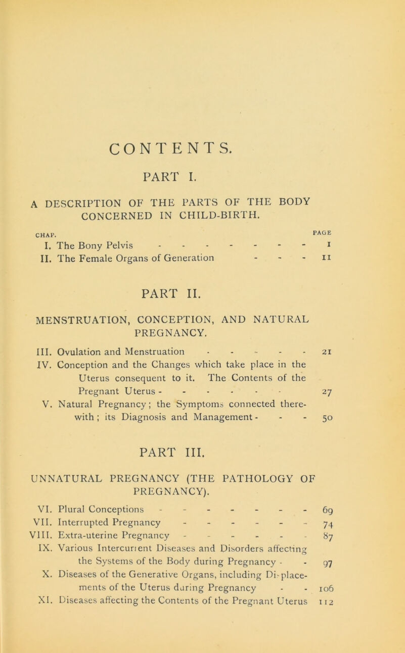 CONTENTS. PART I. A DESCRIPTION OF THE PARTS OF THE BODY CONCERNED IN CHILD-BIRTH. CHAP. PAGE I. The Bony Pelvis II. The Female Organs of Generation - - - n PART II. MENSTRUATION, CONCEPTION, AND NATURAL PREGNANCY. III. Ovulation and Menstruation ...... 21 IV. Conception and the Changes which take place in the Uterus consequent to it. The Contents of the Pregnant Uterus ------ 27 V. Natural Pregnancy; the Symptoms connected there- with ; its Diagnosis and Management 50 PART HI. UNNATURAL PREGNANCY (THE PATHOLOGY OF PREGNANCY). VI. Plural Conceptions ------- 69 VII. Interrupted Pregnancy ------ 74 VIII. Extra-uterine Pregnancy ------ 87 IX. Various Intercurient Diseases and Disorders affecting o the Systems of the Body during Pregnancy - - q-j X. Diseases of the Generative Organs, including Di-place- ments of the Uterus during Pregnancy - - 106 XI. Diseases affecting the Contents of the Pregnant Uterus 112