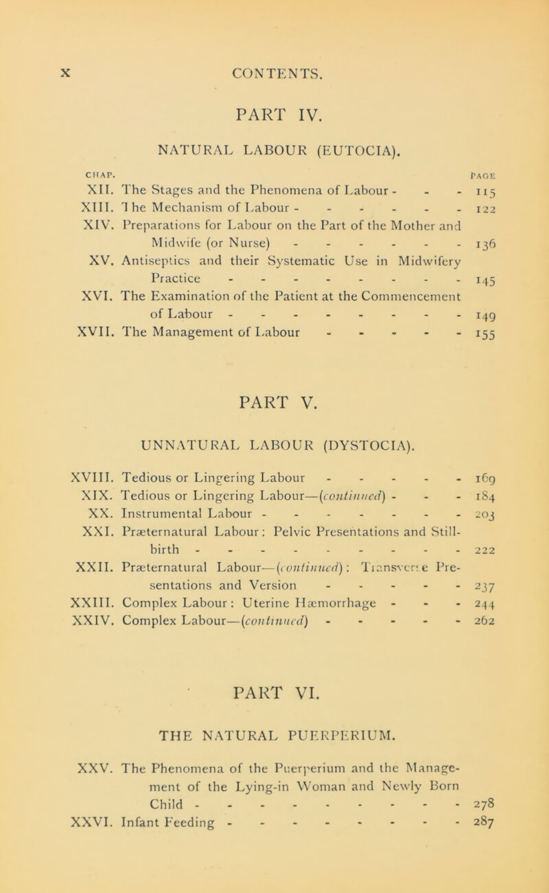 PART IV. NATURAL LABOUR (EUTOCIA). CHAP. PAGE XII. The Stages and the Phenomena of Labour - - - 115 XIII. T he Mechanism of Labour - ..... 122 XIV. Preparations for Labour on the Part of the Mother and Midwife (or Nurse) - - - - - -136 XV. Antiseptics and their Systematic Use in Midwifery Practice - -- -- -- - 145 XVI. The Examination of the Patient at the Commencement of Labour 149 XVII. The Management of Labour ----- 155 PART V. UNNATURAL LABOUR (DYSTOCIA). XVIII. Tedious or Lingering Labour ----- 169 XIX. Tedious or Lingering Labour—(continued) ... 1S4 XX. Instrumental Labour ------- 203 XXL Preternatural Labour: Pelvic Presentations and Still- birth 222 XXII. Preternatural Labour—(continued): Transverse Pre- sentations and Version ----- 237 XXIII. Complex Labour: Uterine Hemorrhage - - - 244 XXIV. Complex Labour—(continued) 262 PART VI. THE NATURAL PUERPERIUM. XXV. The Phenomena of the Puerperium and the Manage- ment of the Lying-in Woman and Newly Born Child 278 XXVI. Infant Feeding 287