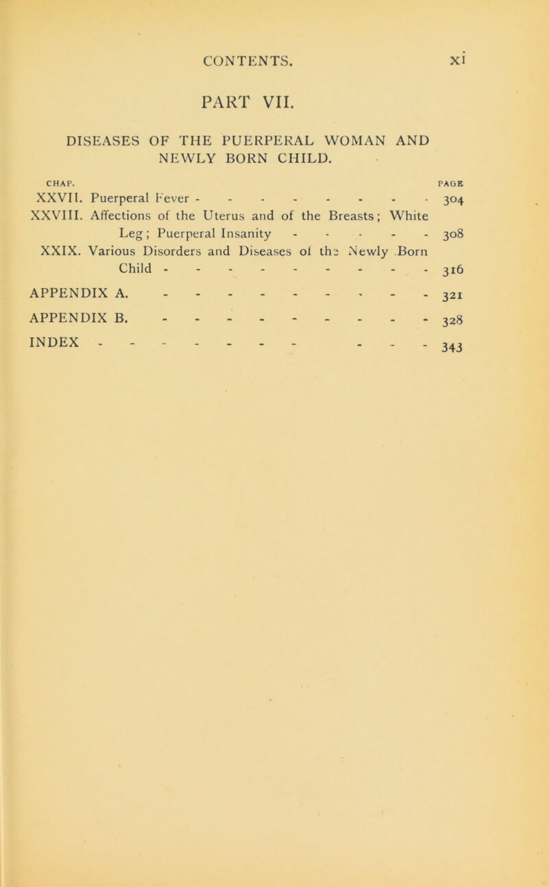 PART VII. DISEASES OF THE PUERPERAL WOMAN AND NEWLY BORN CHILD. CHAP. PAGE XXVII. Puerperal Fever -------- 304 XXVIII. Affections of the Uterus and of the Breasts; White Leg; Puerperal Insanity ----- 308 XXIX. Various Disorders and Diseases of the Newly Born Child -------- - 3x6 APPENDIX A. 321 APPENDIX B. 328 index - - - 343