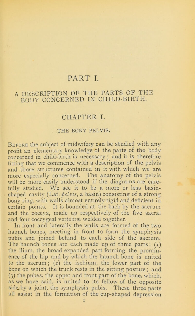 A DESCRIPTION OF THE PARTS OF THE BODY CONCERNED IN CHILD-BIRTH. CHAPTER I. THE BONY PELVIS. Before the subject of midwifery can be studied with any profit an elementary knowledge of the parts of the body concerned in child-birth is necessary; and it is therefore fitting that we commence with a description of the pelvis and those structures contained in it with which we are more especially concerned. The anatomy of the pelvis will be more easily understood if the diagrams are care- fully studied. We see it to be a more or less basin- shaped cavity (Lat. pelvis, a basin) consisting of a strong bony ring, with walls almost entirely rigid and deficient in certain points. It is bounded at the back by the sacrum and the coccyx, made up respectively of the five sacral and four coccygeal vertebrae welded together. In front and laterally the walls are formed of the two haunch bones, meeting in front to form the symphysis pubis and joined behind to each side of the sacrum. The haunch bones are each made up of three parts: (i) the ilium, the broad expanded part forming the promin- ence of the hip and by which the haunch bone is united to the sacrum ; (2) the ischium, the lower part of the bone on which the trunk rests in the sitting posture; and (3) the pubes, the upper and front part of the bone, which, as we have said, is united to its fellow of the opposite side-by a joint, the symphysis pubis. These three parts all assist in the formation of the cup-shaped depression 1