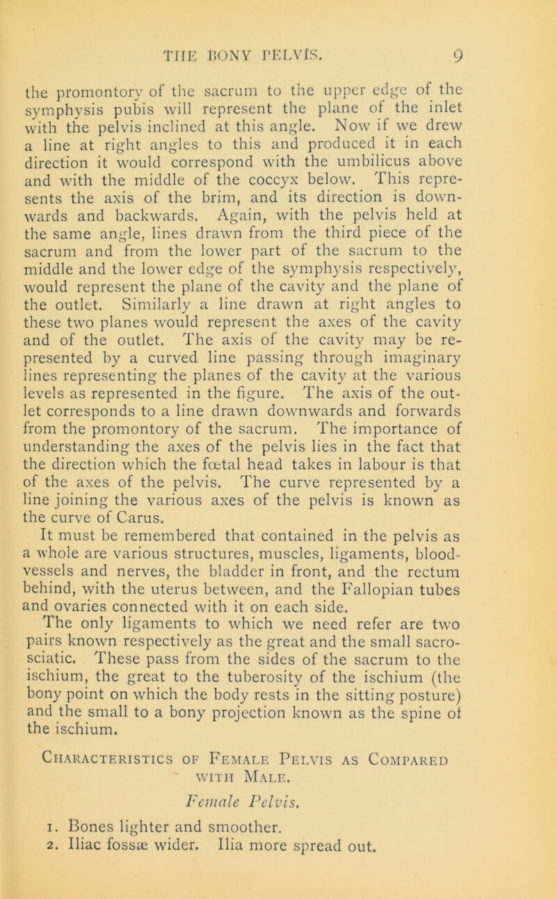 the promontory of the sacrum to the upper edge of the symphysis pubis will represent tire plane of the inlet with the pelvis inclined at this angle. Now if we drew a line at right angles to this and produced it in each direction it would correspond with the umbilicus above and with the middle of the coccyx below. This repre- sents the axis of the brim, and its direction is down- wards and backwards. Again, with the pelvis held at the same angle, lines drawn from the third piece of the sacrum and from the lower part of the sacrum to the middle and the lower edge of the symphysis respectively, would represent the plane of the cavity and the plane of the outlet. Similarly a line drawn at right angles to these two planes would represent the axes of the cavity and of the outlet. The axis of the cavity may be re- presented by a curved line passing through imaginary lines representing the planes of the cavity at the various levels as represented in the figure. The axis of the out- let corresponds to a line drawn downwards and forwards from the promontory of the sacrum. The importance of understanding the axes of the pelvis lies in the fact that the direction which the foetal head takes in labour is that of the axes of the pelvis. The curve represented by a line joining the various axes of the pelvis is known as the curve of Carus. It must be remembered that contained in the pelvis as a whole are various structures, muscles, ligaments, blood- vessels and nerves, the bladder in front, and the rectum behind, with the uterus between, and the Fallopian tubes and ovaries connected with it on each side. The only ligaments to which we need refer are two pairs known respectively as the great and the small sacro- sciatic. These pass from the sides of the sacrum to the ischium, the great to the tuberosity of the ischium (the bony point on which the body rests in the sitting posture) and the small to a bony projection known as the spine of the ischium. Characteristics of Female Pelvis as Compared with Male. Female Pelvis. 1. Bones lighter and smoother. 2. Iliac fossae wider. Ilia more spread out.