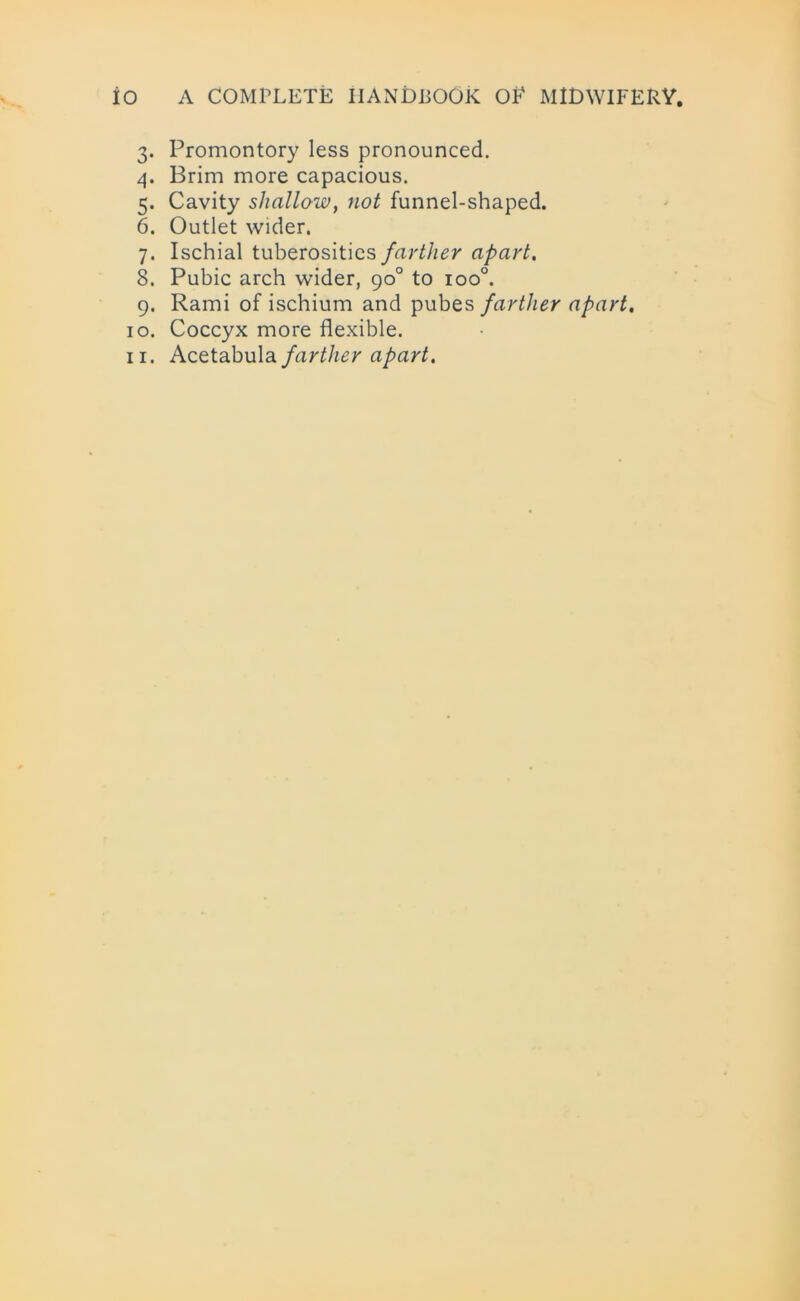3. Promontory less pronounced. 4. Brim more capacious. 5. Cavity shallow, not funnel-shaped. 6. Outlet wider. 7. Ischial tuberosities farther apart. 8. Pubic arch wider, 90° to ioo°. 9. Rami of ischium and pubes farther apart. 10. Coccyx more flexible. 11. Acetabula farther apart.