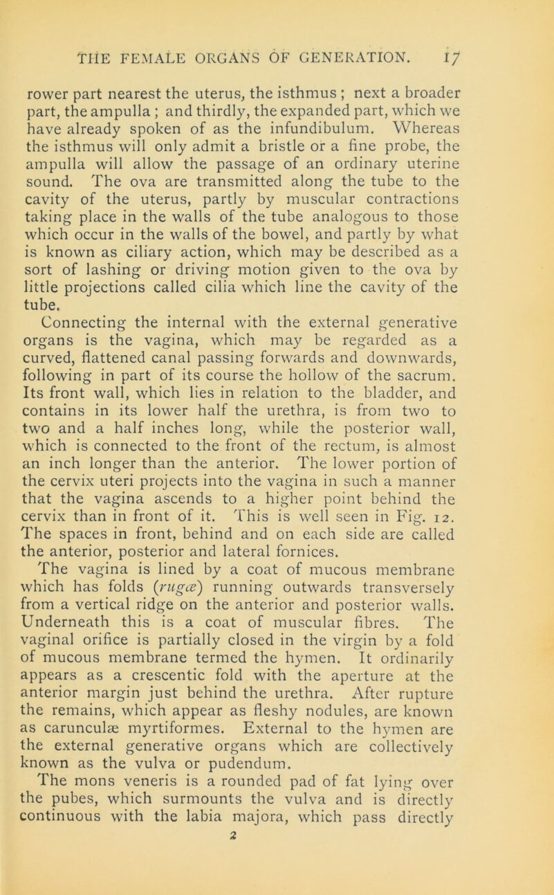 rower part nearest the uterus, the isthmus ; next a broader part, the ampulla ; and thirdly, the expanded part, which we have already spoken of as the infundibulum. Whereas the isthmus will only admit a bristle or a fine probe, the ampulla will allow the passage of an ordinary uterine sound. The ova are transmitted along the tube to the cavity of the uterus, partly by muscular contractions taking place in the walls of the tube analogous to those which occur in the walls of the bowel, and partly by what is known as ciliary action, which may be described as a sort of lashing or driving motion given to the ova by little projections called cilia which line the cavity of the tube. Connecting the internal with the external generative organs is the vagina, which may be regarded as a curved, flattened canal passing forwards and downwards, following in part of its course the hollow of the sacrum. Its front wall, which lies in relation to the bladder, and contains in its lower half the urethra, is from two to two and a half inches long, while the posterior wall, which is connected to the front of the rectum, is almost an inch longer than the anterior. The lower portion of the cervix uteri projects into the vagina in such a manner that the vagina ascends to a higher point behind the cervix than in front of it. This is well seen in Fig. 12. The spaces in front, behind and on each side are called the anterior, posterior and lateral fornices. The vagina is lined by a coat of mucous membrane which has folds (rugce) running outwards transversely from a vertical ridge on the anterior and posterior walls. Underneath this is a coat of muscular fibres. The vaginal orifice is partially closed in the virgin by a fold of mucous membrane termed the hymen. It ordinarily appears as a crescentic fold with the aperture at the anterior margin just behind the urethra. After rupture the remains, which appear as fleshy nodules, are known as carunculae myrtiformes. External to the hymen are the external generative organs which are collectively known as the vulva or pudendum. The mons veneris is a rounded pad of fat lying over the pubes, which surmounts the vulva and is directly continuous with the labia majora, which pass directly 2