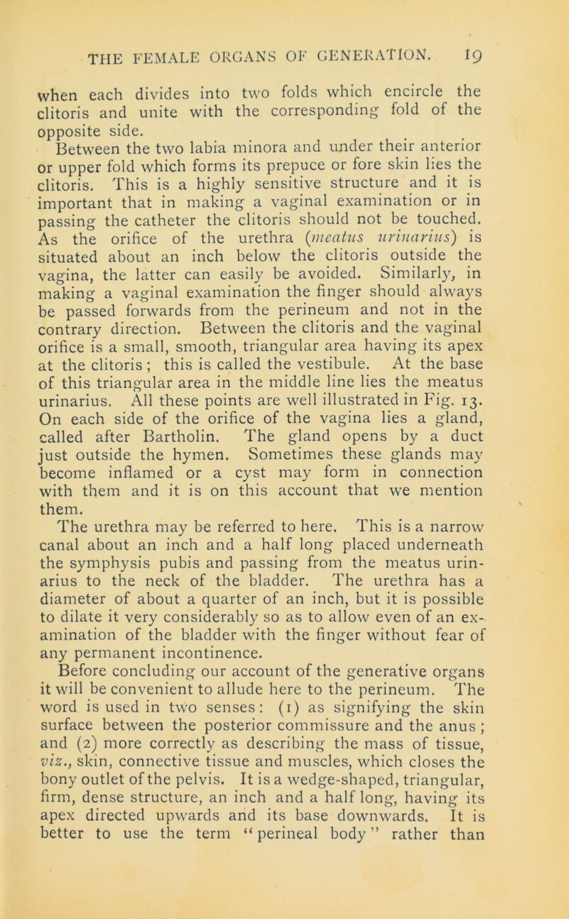 when each divides into two folds which encircle the clitoris and unite with the corresponding fold of the opposite side. Between the two labia minora and under their anterior or upper fold which forms its prepuce or fore skin lies the clitoris. This is a highly sensitive structure and it is important that in making a vaginal examination or in passing the catheter the clitoris should not be touched. As the orifice of the urethra (meatus urinarius) is situated about an inch below the clitoris outside the vagina, the latter can easily be avoided. Similarly, in making a vaginal examination the finger should always be passed forwards from the perineum and not in the contrary direction. Between the clitoris and the vaginal orifice is a small, smooth, triangular area having its apex at the clitoris ; this is called the vestibule. At the base of this triangular area in the middle line lies the meatus urinarius. All these points are well illustrated in Fig. 13. On each side of the orifice of the vagina lies a gland, called after Bartholin. The gland opens by a duct just outside the hymen. Sometimes these glands may become inflamed or a cyst may form in connection with them and it is on this account that we mention them. The urethra may be referred to here. This is a narrow canal about an inch and a half long placed underneath the symphysis pubis and passing from the meatus urin- arius to the neck of the bladder. The urethra has a diameter of about a quarter of an inch, but it is possible to dilate it very considerably so as to allow even of an ex- amination of the bladder with the finger without fear of any permanent incontinence. Before concluding our account of the generative organs it will be convenient to allude here to the perineum. The word is used in two senses: (1) as signifying the skin surface between the posterior commissure and the anus ; and (2) more correctly as describing the mass of tissue, viz., skin, connective tissue and muscles, which closes the bony outlet of the pelvis. It is a wedge-shaped, triangular, firm, dense structure, an inch and a half long, having its apex directed upwards and its base downwards. It is better to use the term “ perineal body ” rather than