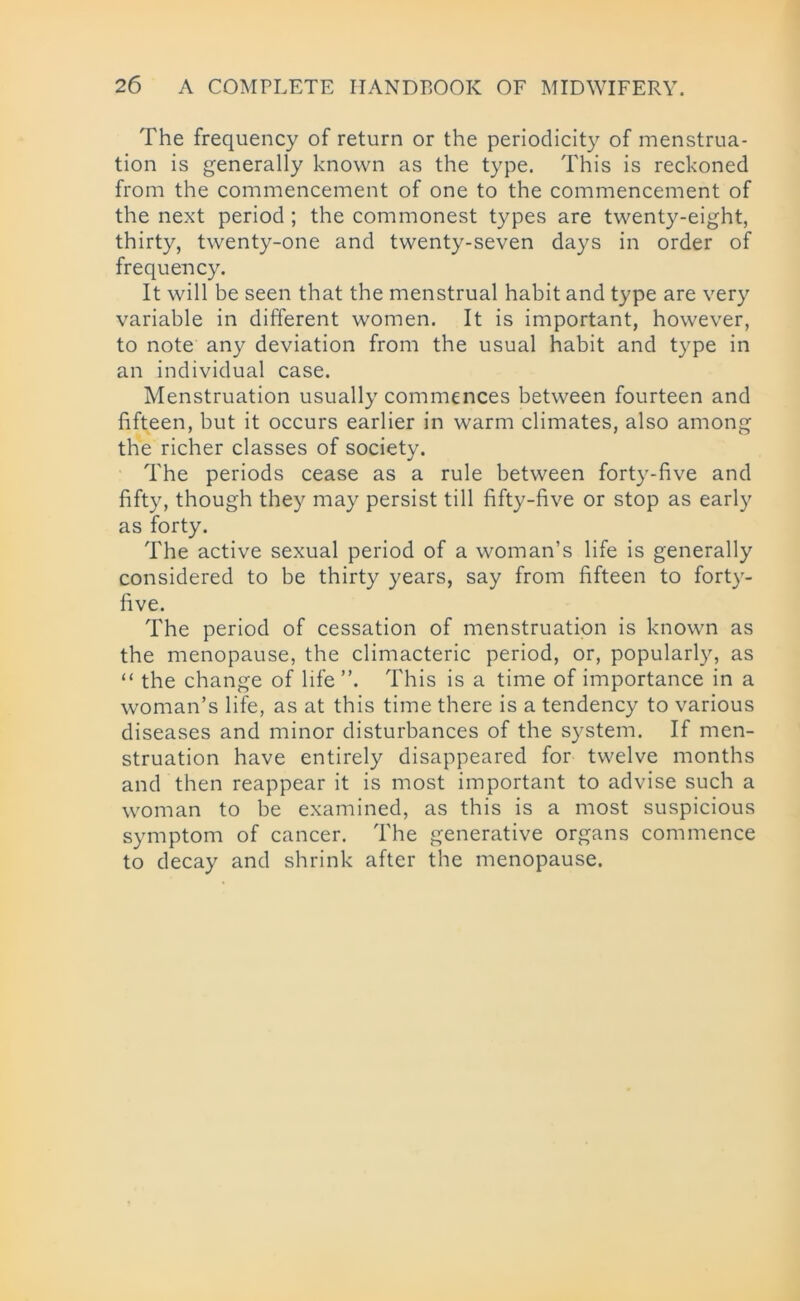 The frequency of return or the periodicity of menstrua- tion is generally known as the type. This is reckoned from the commencement of one to the commencement of the next period ; the commonest types are twenty-eight, thirty, twenty-one and twenty-seven days in order of frequency. It will be seen that the menstrual habit and type are very variable in different women. It is important, however, to note any deviation from the usual habit and type in an individual case. Menstruation usually commences between fourteen and fifteen, but it occurs earlier in warm climates, also among the richer classes of society. The periods cease as a rule between forty-five and fifty, though they may persist till fifty-five or stop as early as forty. The active sexual period of a woman’s life is generally considered to be thirty years, say from fifteen to forty- five. The period of cessation of menstruation is known as the menopause, the climacteric period, or, popularly, as “ the change of life ”. This is a time of importance in a woman’s life, as at this time there is a tendency to various diseases and minor disturbances of the system. If men- struation have entirely disappeared for twelve months and then reappear it is most important to advise such a woman to be examined, as this is a most suspicious symptom of cancer. The generative organs commence to decay and shrink after the menopause.
