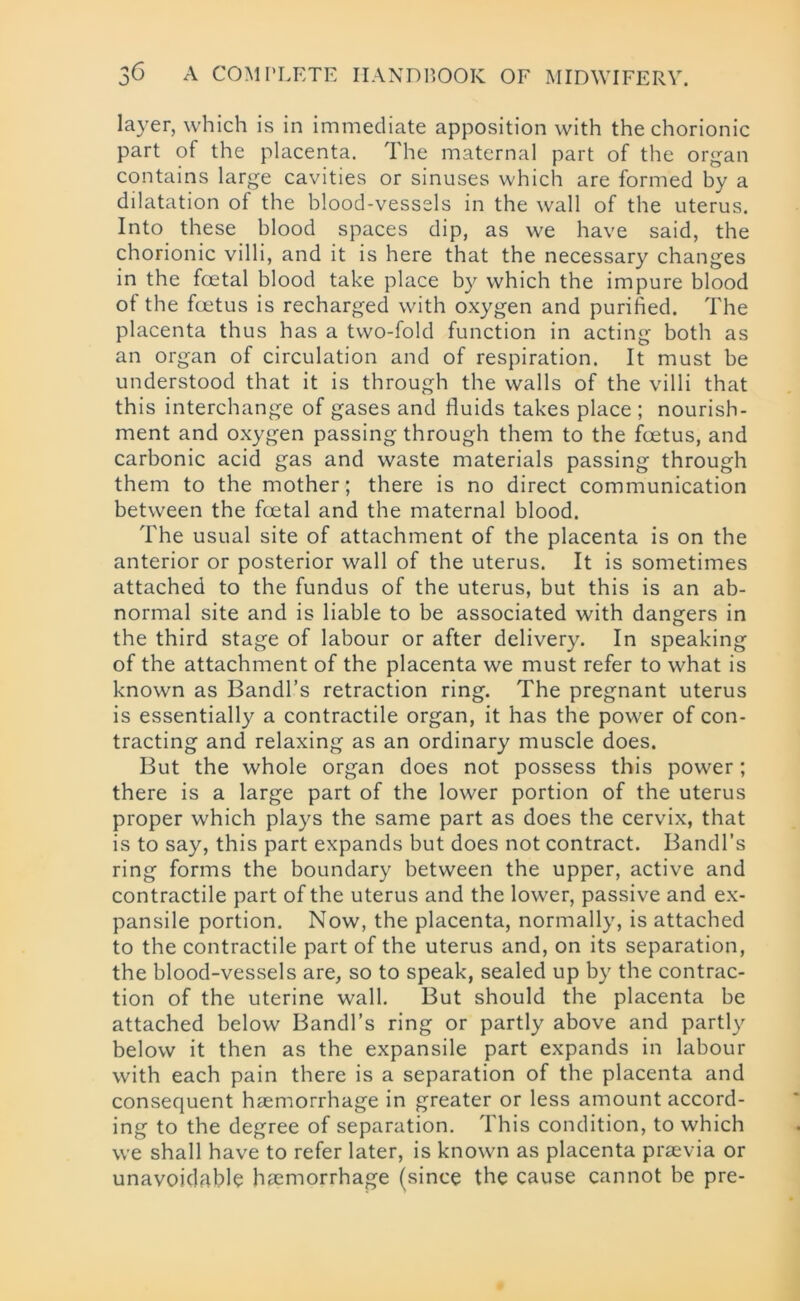 layer, which is in immediate apposition with the chorionic part of the placenta. The maternal part of the organ contains large cavities or sinuses which are formed by a dilatation of the blood-vessels in the wall of the uterus. Into these blood spaces dip, as we have said, the chorionic villi, and it is here that the necessary changes in the foetal blood take place by which the impure blood of the foetus is recharged with oxygen and purified. The placenta thus has a two-fold function in acting both as an organ of circulation and of respiration. It must be understood that it is through the walls of the villi that this interchange of gases and fluids takes place ; nourish- ment and oxygen passing through them to the foetus, and carbonic acid gas and waste materials passing through them to the mother; there is no direct communication between the foetal and the maternal blood. The usual site of attachment of the placenta is on the anterior or posterior wall of the uterus. It is sometimes attached to the fundus of the uterus, but this is an ab- normal site and is liable to be associated with dangers in the third stage of labour or after delivery. In speaking of the attachment of the placenta we must refer to what is known as Bandl’s retraction ring. The pregnant uterus is essentially a contractile organ, it has the power of con- tracting and relaxing as an ordinary muscle does. But the whole organ does not possess this power; there is a large part of the lower portion of the uterus proper which plays the same part as does the cervix, that is to say, this part expands but does not contract. Bandl’s ring forms the boundary between the upper, active and contractile part of the uterus and the lower, passive and ex- pansile portion. Now, the placenta, normally, is attached to the contractile part of the uterus and, on its separation, the blood-vessels are, so to speak, sealed up by the contrac- tion of the uterine wall. But should the placenta be attached below Bandl’s ring or partly above and partly below it then as the expansile part expands in labour with each pain there is a separation of the placenta and consequent haemorrhage in greater or less amount accord- ing to the degree of separation. This condition, to which we shall have to refer later, is known as placenta praevia or unavoidable haemorrhage (since the cause cannot be pre-