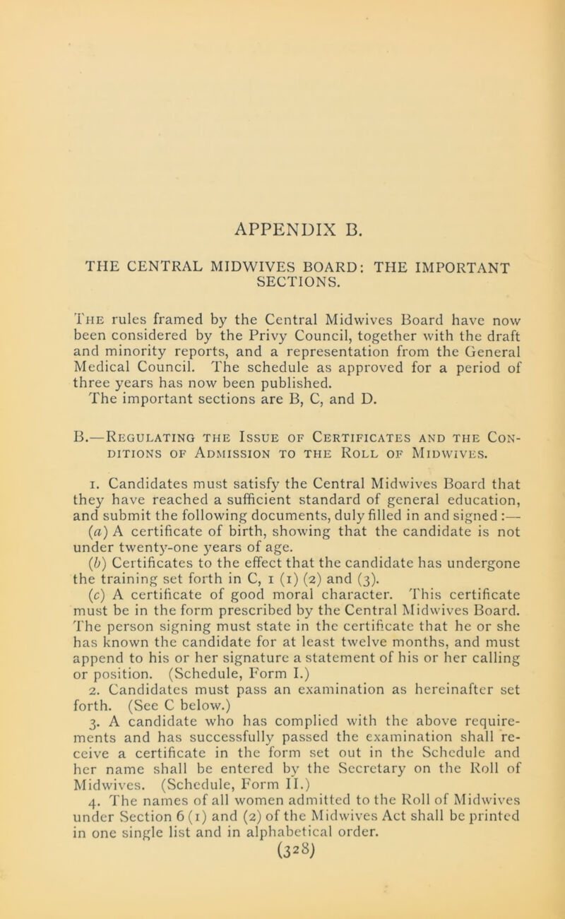 APPENDIX B. THE CENTRAL MIDWIVES BOARD: THE IMPORTANT SECTIONS. The rules framed by the Central Midwives Board have now been considered by the Privy Council, together with the draft and minority reports, and a representation from the General Medical Council. The schedule as approved for a period of three years has now been published. The important sections are B, C, and D. B.—Regulating the Issue of Certificates and the Con- ditions of Admission to the Roll of Midwives. 1. Candidates must satisfy the Central Midwives Board that they have reached a sufficient standard of general education, and submit the following documents, duly filled in and signed :— (a) A certificate of birth, showing that the candidate is not under twenty-one years of age. (b) Certificates to the effect that the candidate has undergone the training set forth in C, i (i) (2) and (3). (c) A certificate of good moral character. This certificate must be in the form prescribed by the Central Mid wives Board. The person signing must state in the certificate that he or she has known the candidate for at least twelve months, and must append to his or her signature a statement of his or her calling or position. (Schedule, Form I.) 2. Candidates must pass an examination as hereinafter set forth. (See C below.) 3. A candidate who has complied with the above require- ments and has successfully passed the examination shall re- ceive a certificate in the form set out in the Schedule and her name shall be entered by the Secretary on the Roll of Midwives. (Schedule, Form II.) 4. The names of all women admitted to the Roll of Midwives under Section 6(1) and (2) of the Midwives Act shall be printed in one single list and in alphabetical order.