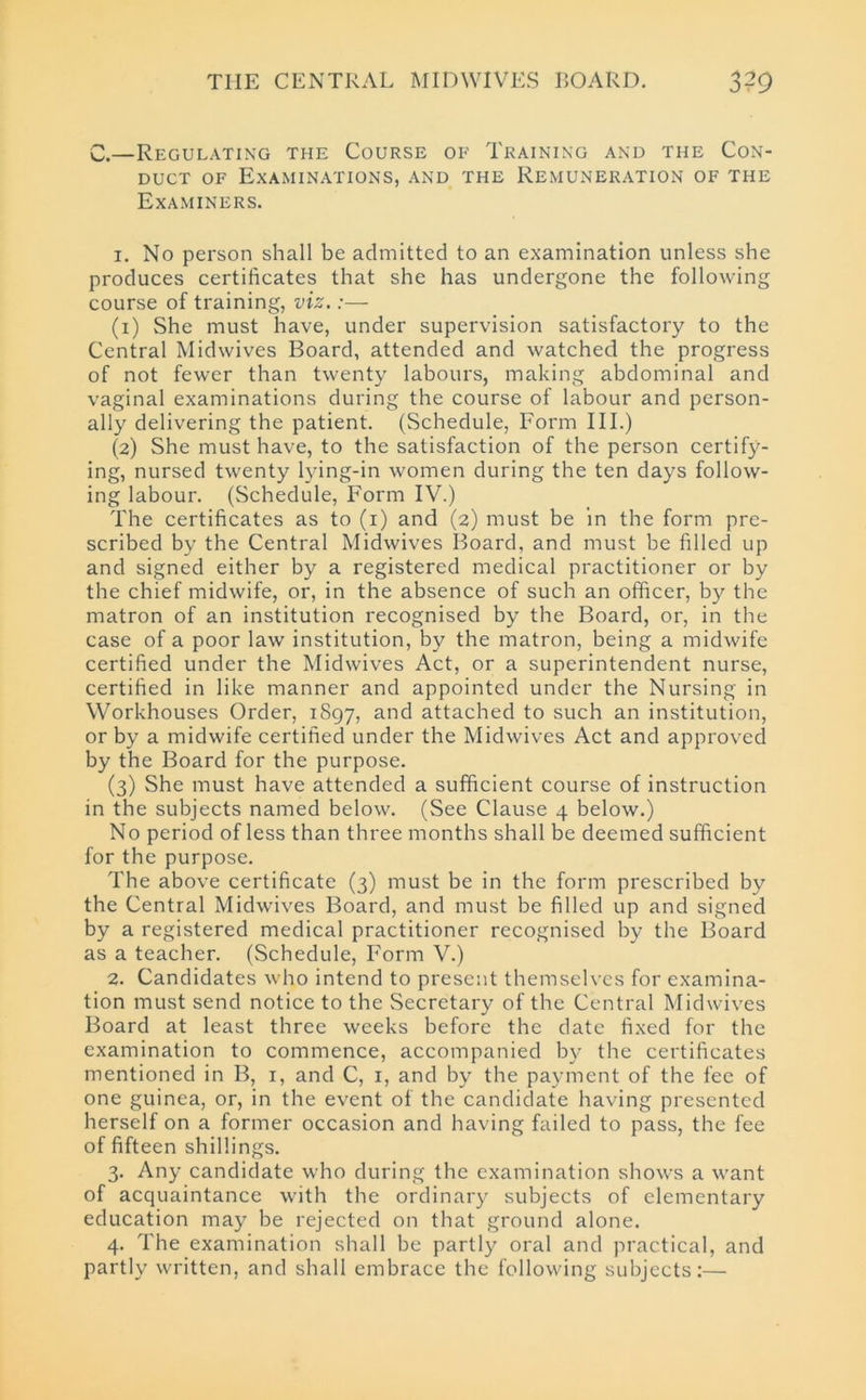 C.—Regulating the Course of Training and the Con- duct of Examinations, and the Remuneration of the Examiners. 1. No person shall be admitted to an examination unless she produces certificates that she has undergone the following course of training, viz.:— (1) She must have, under supervision satisfactory to the Central Midwives Board, attended and watched the progress of not fewer than twenty labours, making abdominal and vaginal examinations during the course of labour and person- ally delivering the patient. (Schedule, Form III.) (2) She must have, to the satisfaction of the person certify- ing, nursed twenty lying-in women during the ten days follow- ing labour. (Schedule, Form IV.) The certificates as to (1) and (2) must be in the form pre- scribed by the Central Midwives Board, and must be filled up and signed either by a registered medical practitioner or by the chief midwife, or, in the absence of such an officer, by the matron of an institution recognised by the Board, or, in the case of a poor law institution, by the matron, being a midwife certified under the Midwives Act, or a superintendent nurse, certified in like manner and appointed under the Nursing in Workhouses Order, 1897, ar)d attached to such an institution, or by a midwife certified under the Midwives Act and approved by the Board for the purpose. (3) She must have attended a sufficient course of instruction in the subjects named below. (See Clause 4 below.) No period of less than three months shall be deemed sufficient for the purpose. The above certificate (3) must be in the form prescribed by the Central Midwives Board, and must be filled up and signed by a registered medical practitioner recognised by the Board as a teacher. (Schedule, Form V.) 2. Candidates who intend to present themselves for examina- tion must send notice to the Secretary of the Central Midwives Board at least three weeks before the date fixed for the examination to commence, accompanied by the certificates mentioned in B, 1, and C, 1, and by the payment of the fee of one guinea, or, in the event of the candidate having presented herself on a former occasion and having failed to pass, the fee of fifteen shillings. 3. Any candidate who during the examination shows a want of acquaintance with the ordinary subjects of elementary education may be rejected on that ground alone. 4. The examination shall be partly oral and practical, and partly written, and shall embrace the following subjects:—