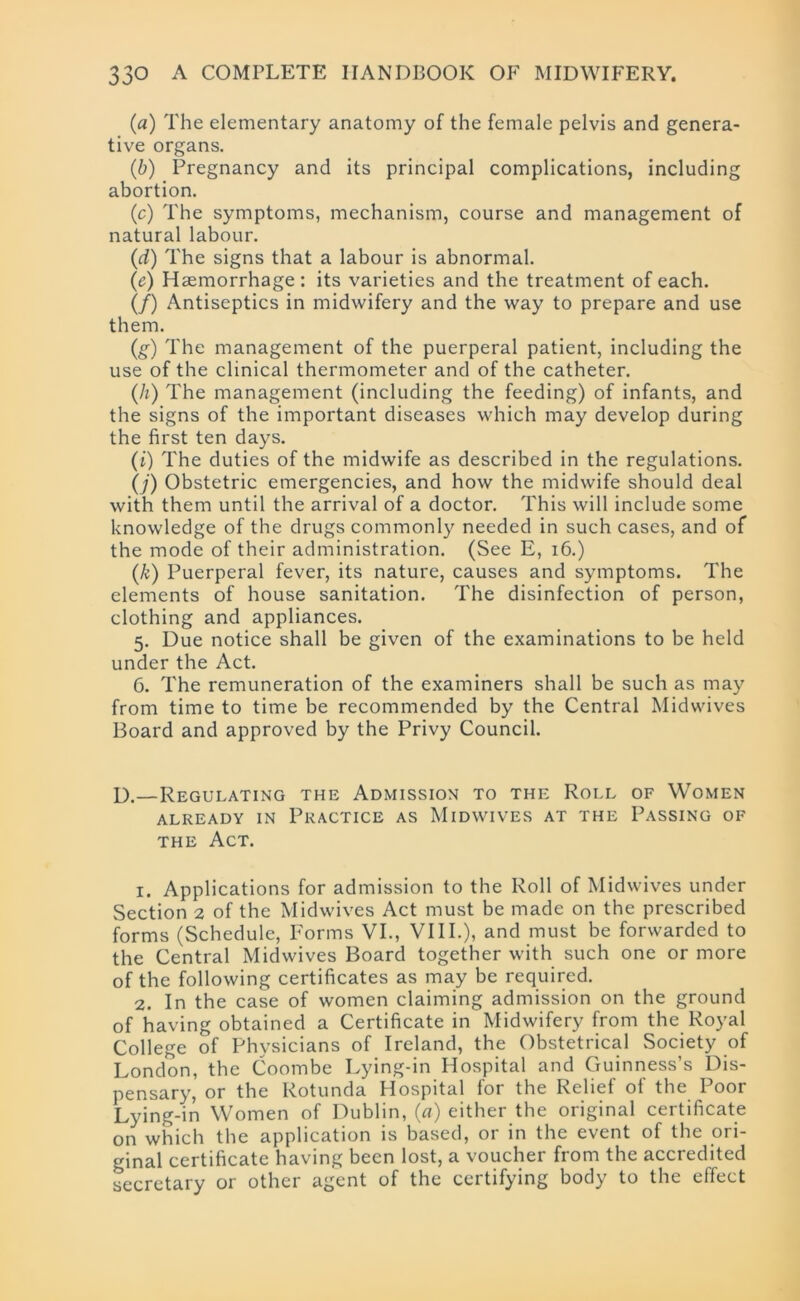 (a) The elementary anatomy of the female pelvis and genera- tive organs. (b) Pregnancy and its principal complications, including abortion. (c) The symptoms, mechanism, course and management of natural labour. (d) The signs that a labour is abnormal. (e) Haemorrhage: its varieties and the treatment of each. (/) Antiseptics in midwifery and the way to prepare and use them. (g) The management of the puerperal patient, including the use of the clinical thermometer and of the catheter. (h) The management (including the feeding) of infants, and the signs of the important diseases which may develop during the first ten days. (i) The duties of the midwife as described in the regulations. (j) Obstetric emergencies, and how the midwife should deal with them until the arrival of a doctor. This will include some knowledge of the drugs commonly needed in such cases, and of the mode of their administration. (See E, 16.) (k) Puerperal fever, its nature, causes and symptoms. The elements of house sanitation. The disinfection of person, clothing and appliances. 5. Due notice shall be given of the examinations to be held under the Act. 6. The remuneration of the examiners shall be such as may from time to time be recommended by the Central Midwives Board and approved by the Privy Council. I).—Regulating the Admission to the Roll of Women ALREADY IN PRACTICE AS MlDWIVES AT THE PASSING OF the Act. 1. Applications for admission to the Roll of Midwives under Section 2 of the Midwives Act must be made on the prescribed forms (Schedule, Forms VI., VIII.), and must be forwarded to the Central Midwives Board together with such one or more of the following certificates as may be required. 2. In the case of women claiming admission on the ground of having obtained a Certificate in Midwifery from the Royal College of Physicians of Ireland, the Obstetrical Society of London, the Coombe Lying-in Hospital and Guinness’s Dis- pensary, or the Rotunda Hospital for the Relief of the Poor Lying-in Women of Dublin, (a) either the original certificate on which the application is based, 01 in the event of the ori- ginal certificate having been lost, a voucher from the accredited secretary or other agent of the certifying body to the effect