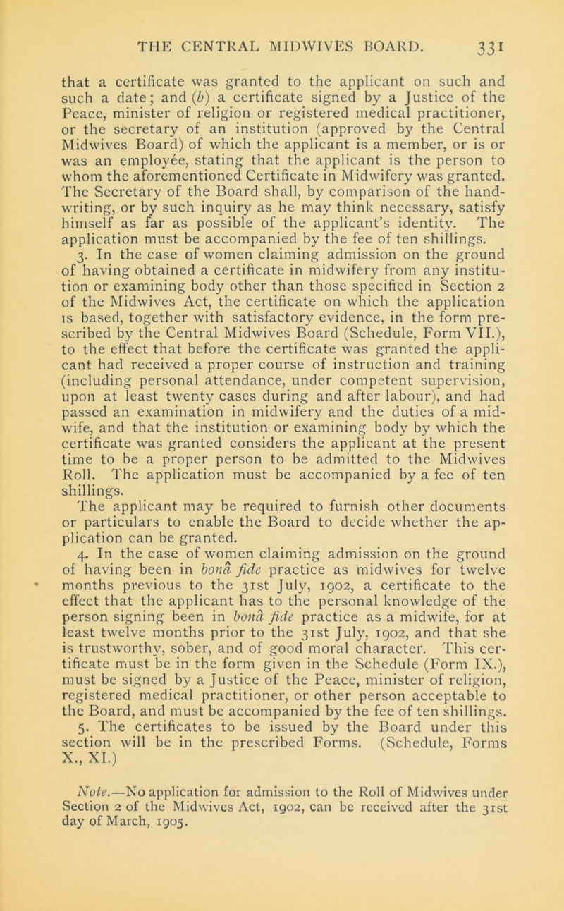 that a certificate was granted to the applicant on such and such a date; and (b) a certificate signed by a Justice of the Peace, minister of religion or registered medical practitioner, or the secretary of an institution (approved by the Central Midwives Board) of which the applicant is a member, or is or was an employee, stating that the applicant is the person to whom the aforementioned Certificate in Midwifery was granted. The Secretary of the Board shall, by comparison of the hand- writing, or by such inquiry as he may think necessary, satisfy himself as far as possible of the applicant’s identity. The application must be accompanied by the fee of ten shillings. 3. In the case of women claiming admission on the ground of having obtained a certificate in midwifery from any institu- tion or examining body other than those specified in Section 2 of the Midwives Act, the certificate on which the application is based, together with satisfactory evidence, in the form pre- scribed by the Central Midwives Board (Schedule, Form VII.), to the effect that before the certificate was granted the appli- cant had received a proper course of instruction and training (including personal attendance, under competent supervision, upon at least twenty cases during and after labour), and had passed an examination in midwifery and the duties of a mid- wife, and that the institution or examining body by which the certificate was granted considers the applicant at the present time to be a proper person to be admitted to the Midwives Roll. The application must be accompanied by a fee of ten shillings. The applicant may be required to furnish other documents or particulars to enable the Board to decide whether the ap- plication can be granted. 4. In the case of women claiming admission on the ground of having been in bond fide practice as midwives for twelve months previous to the 31st July, 1902, a certificate to the effect that the applicant has to the personal knowledge of the person signing been in bond fide practice as a midwife, for at least twelve months prior to the 31st July, 1902, and that she is trustworthy, sober, and of good moral character. This cer- tificate must be in the form given in the Schedule (Form IX.), must be signed by a Justice of the Peace, minister of religion, registered medical practitioner, or other person acceptable to the Board, and must be accompanied by the fee of ten shillings. 5. The certificates to be issued by the Board under this section will be in the prescribed Forms. (Schedule, Forms X., XI.) Note.—No application for admission to the Roll of Midwives under Section 2 of the Midwives Act, 1902, can be received after the 31st day of March, 1905.