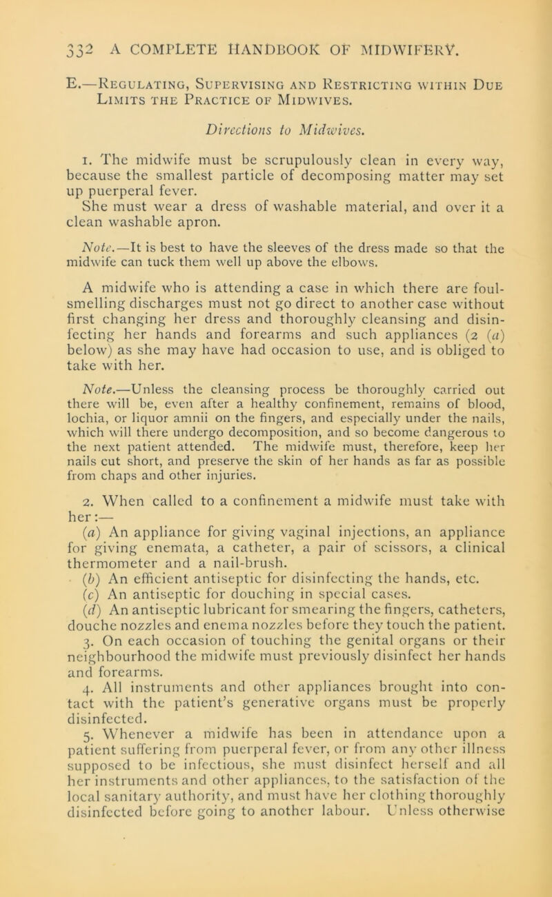 E.—Regulating, Supervising and Restricting within Due Limits the Practice of Midwives. Directions to Midwives. 1. The midwife must be scrupulously clean in every way, because the smallest particle of decomposing matter may set up puerperal fever. She must wear a dress of washable material, and over it a clean washable apron. Note.—It is best to have the sleeves of the dress made so that the midwife can tuck them well up above the elbows. A midwife who is attending a case in which there are foul- smelling discharges must not go direct to another case without first changing her dress and thoroughly cleansing and disin- fecting her hands and forearms and such appliances (2 (a) below) as she may have had occasion to use, and is obliged to take with her. Note.—Unless the cleansing process be thoroughly carried out there will be, even after a healthy confinement, remains of blood, lochia, or liquor amnii on the fingers, and especially under the nails, which will there undergo decomposition, and so become dangerous to the next patient attended. The midwife must, therefore, keep her nails cut short, and preserve the skin of her hands as far as possible from chaps and other injuries. 2. When called to a confinement a midwife must take with her:— (a) An appliance for giving vaginal injections, an appliance for giving enemata, a catheter, a pair of scissors, a clinical thermometer and a nail-brush. (b) An efficient antiseptic for disinfecting the hands, etc. (c) An antiseptic for douching in special cases. (d) An antiseptic lubricant for smearing the fingers, catheters, douche nozzles and enema nozzles before they touch the patient. 3. On each occasion of touching the genital organs or their neighbourhood the midwife must previously disinfect her hands and forearms. 4. All instruments and other appliances brought into con- tact with the patient’s generative organs must be properly disinfected. 5. Whenever a midwife has been in attendance upon a patient suffering from puerperal fever, or from any other illness supposed to be infectious, she must disinfect herself and all her instruments and other appliances, to the satisfaction of the local sanitary authority, and must have her clothing thoroughly disinfected before going to another labour. Unless otherwise