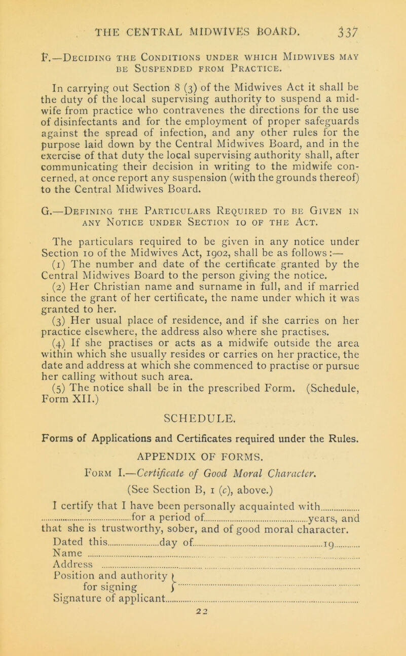 E.—Deciding the Conditions under which Midwives may be Suspended from Practice. In carrying out Section 8 (3) of the Midwives Act it shall be the duty of the local supervising authority to suspend a mid- wife from practice who contravenes the directions for the use of disinfectants and for the employment of proper safeguards against the spread of infection, and any other rules for the purpose laid down by the Central Midwives Board, and in the exercise of that duty the local supervising authority shall, after communicating their decision in writing to the midwife con- cerned, at once report any suspension (with the grounds thereof) to the Central Midwives Board. G.—Defining the Particulars Required to be Given in any Notice under Section 10 of the Act. The particulars required to be given in any notice under Section 10 of the Midwives Act, 1902, shall be as follows :— (1) The number and date of the certificate granted by the Central Midwives Board to the person giving the notice. (2) Her Christian name and surname in full, and if married since the grant of her certificate, the name under which it was granted to her. (3) Her usual place of residence, and if she carries on her practice elsewhere, the address also where she practises. (4) If she practises or acts as a midwife outside the area within which she usually resides or carries on her practice, the date and address at which she commenced to practise or pursue her calling without such area. (5) The notice shall be in the prescribed Form. (Schedule, Form XII.) SCHEDULE. Forms of Applications and Certificates required under the Rules. APPENDIX OF FORMS. Form I.—Certificate of Good Moral Character. (See Section B, 1 (c), above.) I certify that I have been personally acquainted with lor a period of. years, and that she is trustworthy, sober, and of good moral character. Dated this day of. 19 Name Address Position and authority for signing ) Signature of applicant 22
