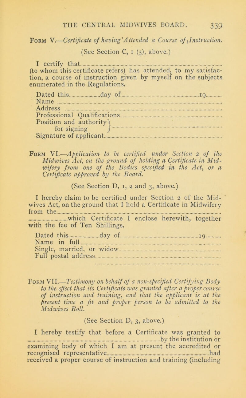 Form V.—Certificate of having'Attended a Course of, Instruction. (See Section C, 1 (3), above.) I certify that i (to whom this certificate refers) has attended, to my satisfac- tion, a course of instruction given by myself on the subjects enumerated in the Regulations. Dated this day of. 19 Name Address Professional Qualifications Position and authority\ for signing J Signature of applicant Form VI.—Application to be certified under Section 2 of the Midwives Act, on the ground of holding a Certificate in Mid- wifery from one of the Bodies specified in the Act, or a Certificate approved by the Board. (See Section D, 1, 2 and 3, above.) I hereby claim to be certified under Section 2 of the Mid- wives Act, on the ground that I hold a Certificate in Midwifery from the which Certificate I enclose herewith, together with the fee of Ten Shillings. Dated this day of 19 Name in full Single, married, or widow Full postal address Form VII.—Testimony on behalf of a non-specified Certifying Body to the effect that its Certificate was granted after a proper course of instruction and training, and that the applicant is at the Present time a fit and proper person to be admitted to the Midwives Roll. (See Section D, 3, above.) I hereby testify that before a Certificate was granted to by the institution or examining body of which I am at present the accredited or recognised representative had received a proper course of instruction and training (including