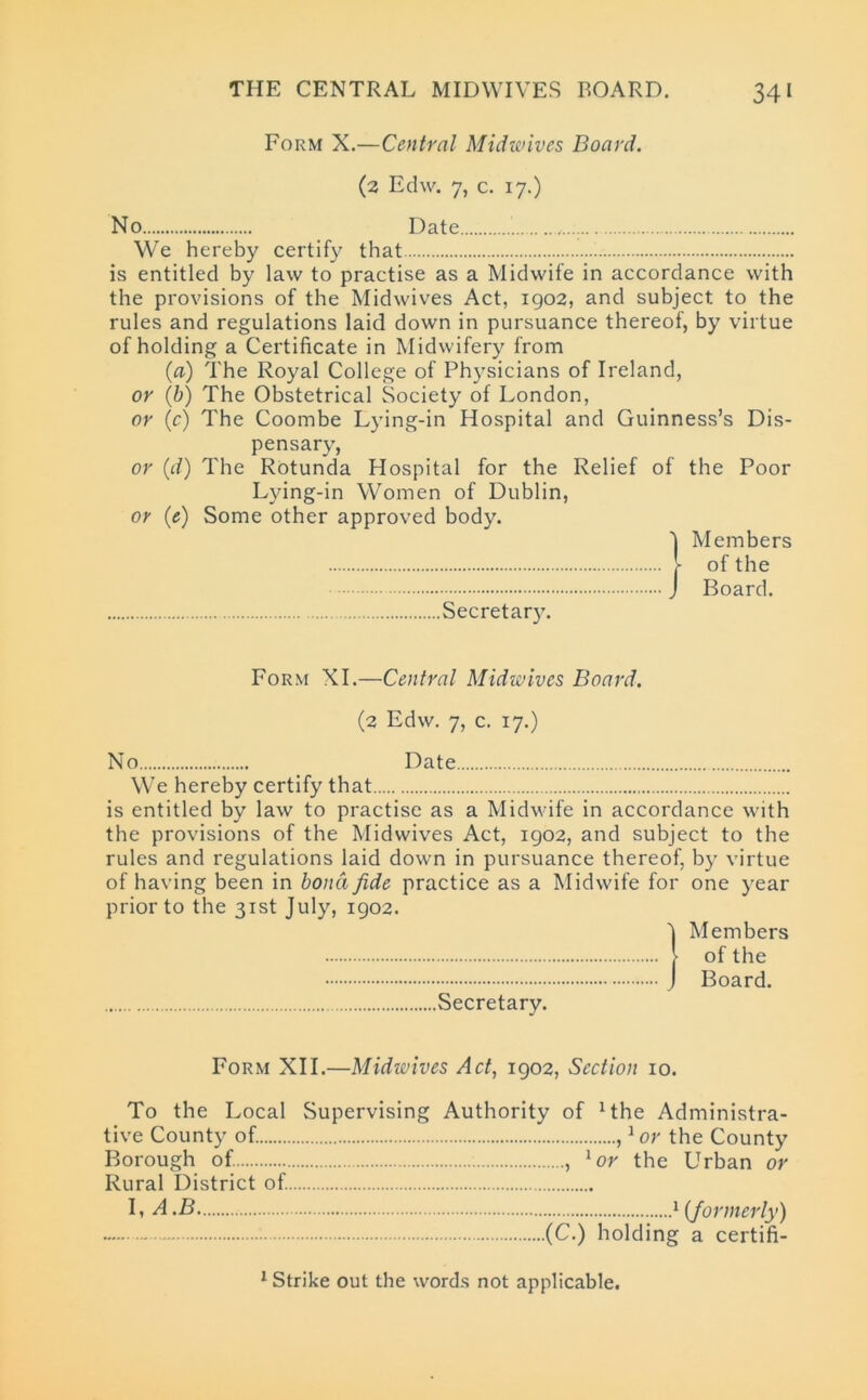 Form X.—Central Midwives Board. (2 Edw. 7, c. 17.) No Date We hereby certify that is entitled by law to practise as a Midwife in accordance with the provisions of the Midwives Act, 1902, and subject to the rules and regulations laid down in pursuance thereof, by virtue of holding a Certificate in Midwifery from (a) The Royal College of Physicians of Ireland, or (b) The Obstetrical Society of London, or (c) The Coombe Lying-in Hospital and Guinness’s Dis- pensary, or (d) The Rotunda Hospital for the Relief of the Poor Lying-in Women of Dublin, or (e) Some other approved body. Members of the Board. Secretary. Form XI.—Central Midwives Board. (2 Edw. 7, c. 17.) No Date We hereby certify that is entitled by law to practise as a Midwife in accordance with the provisions of the Midwives Act, 1902, and subject to the rules and regulations laid down in pursuance thereof, by virtue of having been in bond fide practice as a Midwife for one year prior to the 31st July, 1902. (Members of the Board. Secretary. Form XII.—Midivives Act, 1902, Section 10. To the Local Supervising Authority of 1 the Administra- tive County of. ,1 or the County Borough of. , lor the Urban or Rural District of. L A .B 1 (formerly) (C.) holding a certifi- 1 Strike out the words not applicable.