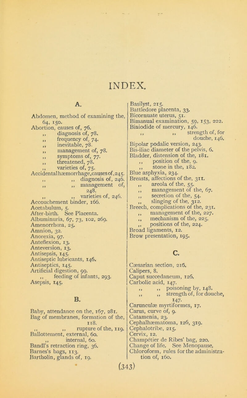 INDEX A. Abdomen, method of examining the, 64, 150. Abortion, causes of, 76. ,, diagnosis of, 78. ,, frequency of, 74. ,, inevitable, 78. ,, management of, 78. ,, symptoms of, 77. ,, threatened, 78. ,, varieties of, 75. Accidental haemorrhage,causes of, 245. ,, ,, diagnosis of, 246. ,, ,, management of, 248. ,, ,, varieties of, 246. Accouchement binder, 166. Acetabulum, 5. After-birth. See Placenta. Albuminuria, 67, 73, 102, 269. Amenorrhoea, 25. Amnion, 32. Anorexia, 97. Anteflexion, 13. Anteversion, 13. Antisepsis, 145. Antiseptic lubricants, 146. Antiseptics, 145. Artificial digestion, 99. ,, feeding of infants, 293. Asepsis, 145. B. Baby, attendance on the, 167, 281. Bag of membranes, formation of the, 118. ,, ,, rupture of the, 119. Ballottement, external, 60. ,, internal, 60. Bandl’s retraction ring, 36. Barnes’s bags, 113. Bartholin, glands of, 19. Basilyst, 215. Battledore placenta, 33. Bicornuate uterus, 51. Bimanual examination, 59, 153, 222. Biniodide of mercury, 146. ,, ,, strength of, for douche, 146. Bipolar podalic version, 243. Bis-iliac diameter of the pelvis, 6. Bladder, distension of the, 181. ,, position of the, 9. ,, stone in the, 182. Blue asphyxia, 234. Breasts, affections of the, 311. ,, areola of the, 55. ,, management of the, 67. ,, secretion of the, 54. ,, slinging of the, 312. Breech, complications of the, 231. ,, management of the, 227, ,, mechanism of the, 225. ,, positions of the, 224. Broad ligaments, 12. Brow presentation, 195. c. Caesarian section, 216. Calipers, 8. Caput succedaneum, 126. Carbolic acid, 147. ,, ,, poisoning by, 148. ,, ,, strength of, for douche, 147. Carunculoe myrtiformes, 17. Carus, curve of, 9. Catamenia, 23. Cephalhaematoma, 126, 319, Cephalotribe, 215. Cervix, 12. Champ^tier de Ribes' bag, 220. Change of life. See Menopause. Chloroform, rules for the administra- tion of, 160.