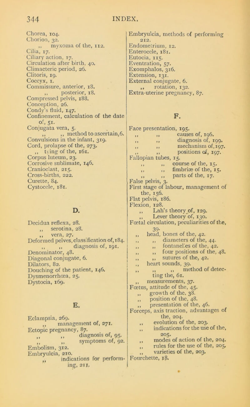 Chorea, 104. Chorion, 32. ,, myxoma of the, 112. Cilia, 17. Ciliary action, 17. Circulation after birth, 40. Climacteric period, 26. Clitoris, 19. Coccyx, 1. Commissure, anterior, 18. ,, posterior, 18. Compressed pelvis, 188. Conception, 26. Condy's fluid, 147. Confinement, calculation of the date of, 51. Conjugata vera, 5. ,, ,, method to ascertain,6. Convulsions in the infant, 319. Cord, prolapse of the, 273. ,, tying of the, 161. Corpus luteum, 23. Corrosive sublimate, 146. Cranioclast, 215. Cross-births, 222. Curette, 84. Cystocele, 181. D. Decidua reflexa, 28. ,, serotina, 28. ,, vera, 27. Deformed pelves, classification of, 184. ,, ,, diagnosis of, 191. Denominator, 48. Diagonal conjugate, 6. Dilators, 82. Douching of the patient, 146. Dysmenorrhoea, 25. Dystocia, 169. E. Eclampsia, 269. ,, management of, 271. Ectopic pregnancy, 87. ,, ,, diagnosis of, 95. fl ,, symptoms of, 92. Embolism, 312. Embryulcia, 210. ,, indications for perform- ing, 21 f. Embryulcia, methods of performing 212. Endometrium, 12. Enterocele, 181. Eutocia, 115. Eventration, 57. Exomphalos, 316. Extension, 131. External conjugate, 6. ,, rotation, 132. Extra-uterine pregnancy, 87. F. Face presentation, 195. ,, ,, causes of, 196. ,, ,, diagnosis of, 199. ,, ,, mechanism of, 197. ,, ,, positions of, 197. Fallopian tubes, 15. ,, ,, course of the, 15. ,, ,, fimbriae of the, 15. ,, ,, parts of the, 17. False pelvis, 3. First stage of labour, management of the, 156. Flat pelvis, 186. Flexion, 128. ,, Lah’s theory of, 129. ,, Lever theory of, 130. Foetal circulation, peculiarities of the, 39- ,, head, bones of the, 42. ,, ,, diameters of the, 44. ,, ,, fontanel’.es of the, 42. ,, ,, four positions of the, 48. ,, ,, sutures of the, 42. ,, heart sounds, 39. ,, ,, ,, method of detec- ting the, 61. ,, measurements, 37. Foetus, attitude of the, 45. ,, growth of the, 38. ,, position of the, 48. ,, presentation of the, 46. Forceps, axis traction, advantages of the, 204. ,, evolution of the, 203. ,, indications for the use of the, 205. ,, modes of action of the, 204. ,, rules for the use of the, 205. ,, varieties of the, 203. Fourchette, 18.