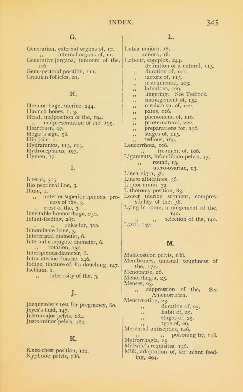 G. Generation, external organs of, 17. ,, internal organs of, xi. Generative (organs, tumours of the, 106. Genu-pectoral position, 111. Graafian follicles, 21. H. Haemorrhage, uterine, 244. Haunch bones, 1, 3. Head, malposition of the, 194. ,, malpresentation of the, 195. Heartburn, 97. H^gar’s sign, 58. Hip joint, 2. Hydramnios, 113, 173. Hydrocephalus, 193. Hymen, 17. I. Icterus, 319. Ilio pectineal line, 3. Ilium, 1. ,, anterior superior spinous, pro- cess of the, 3. ,, crest of the, 3. Inevitable haemorrhage, 250. Infant-feeding, 287. ,, ,, rules for, 300. Innominate bone, 3. Intercristal diameter, 6. Internal conjugate diameter, 6. ,, rotation, 131. Interspinous diameter, 6. Intra uterine douche, 146. Iodine, tincture of, for douching, 147. Ischium, x. ,, tuberosity of the, 3. J- Jacquemier's test for pregnancy, 60. Jeyes’s fluid, 147. Justo-major pelvis, 184. Justo-minor pelvis, 184. K. Knee-chest position, hi. Kyphotic pelvis, 186. L. Labia majora, 18. ,, minora, 18. Labour, complex, 244. ,, definition of a natural, 115. ,, duration of, 121. ,, factors of, 115. ,, instrumental, 203. ,, laborious, 169. ,, lingering. See Tedious. ,, management of, 154. ,, mechanism of, 122. ,, pains, 116. ,, phenomena of, 116. ,, preternatural, 222. ,, ■ preparations for, 136. ,, stages of, 115. ,, tedious, 169. Leucorrhoea, 106. ,, treament of, 106. Ligaments, infundibulo-pelvic, 17. ,, round, 13. ,, utero-ovarian, 13. Linea nigra, 56. Lineae albicantes, 56. Liquor amnii, 32. Lithotomy position, 83. Lower uterine segment, compres- sibility of the, 58. Lying-in room, arrangement of the, 142. ,, ,, selection of the, 142. Lysol, 147. M. Malacosteon pelvis, 188. Membranes, unusual toughness of the, 174. Menopause, 26. Menorrhagia, 25. Menses, 23. ,, suppression of the. See Amenorrhcea. | Menstruation, 23. ,, duration of, 25. ,, habit of, 25. ,, stages of, 25. ,, type of, 26. Mercurial antiseptics, 146. ». ,, poisoning by, 148. Metrorrhagia, 25. Midwife’s requisites, 136. Milk, adaptation of, for infant feed- ing, 294.