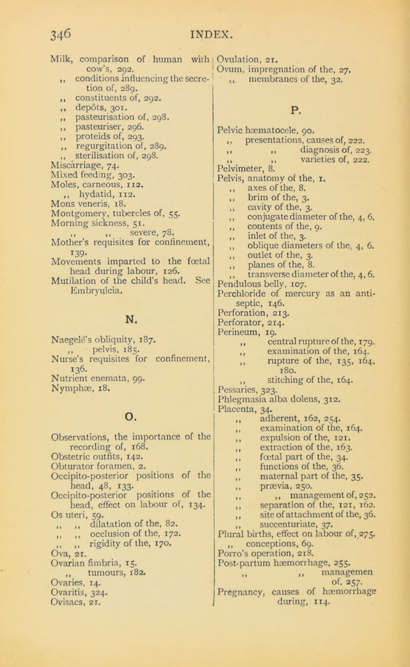 340 INDEX. Milk, comparison of human with cow’s, 292. ,, conditions influencing the secre- tion of, 289. ,, constituents of, 292. .. depots, 301. ,, pasteurisation of, 298. ,, pasteuriser, 296. ,, proteids of, 293. ,, regurgitation of, 289. ,, sterilisation of, 298. Miscarriage, 74. Mixed feeding, 303. Moles, carneous, 112. ,, hydatid, 112. Mons veneris, 18. Montgomery, tubercles of, 55. Morning sickness, 51. ,, ,, severe, 78. Mother’s requisites for confinement, 139- Movements imparted to the foetal head during labour, 126. Mutilation of the child's head. See Embryulcia. N. NaegeE-’s obliquity, 187. ,, pelvis, 185. Nurse’s requisites for confinement, 136. Nutrient enemata, 99. Nymphae, 18. O. Observations, the importance of the recording of, 168. Obstetric outfits, 142. Obturator foramen, 2. Occipito-posterior positions of the head, 48, 133. Occipito-posterior positions of the head, effect on labour of, 134. Os uteri, 59. ,, ,, dilatation of the, 82. ,, ,, occlusion of the, 172. ,, ,, rigidity of the, 170. Ova, 2i. Ovarian fimbria, 15. ,, tumours, 182. Ovaries, 14. Ovaritis, 324. Ovisacs, 21. Ovulation, 21. Ovum, impregnation of the, 27. ,, membranes of the, 32. P. Pelvic liaematocele, 90. ,, presentations, causes of, 222. ,, ,, diagnosis of, 223. ,, ,, varieties of, 222. Pelvimeter, 8. Pelvis, anatomy of the, 1. ,, axes of the, 8. ,, brim of the, 3. ,, cavity of the, 3. ,, conjugate diameter of the, 4, 6. ,, contents of the, 9. ,, inlet of the, 3. ,, oblique diameters of the, 4, 6. ,, outlet of the, 3. ,, planes of the, 8. ,, transverse diameter of the, 4,6. Pendulous belly, 107. Perchloride of mercury as an anti- septic, 146. Perforation, 213. Perforator, 2x4. Perineum, 19. ,, central rupture of the, 179. ,, examination of the, 164. ,, rupture of the, 135, 164, 180. ,, stitching of the, 164. Pessaries, 323. Phlegmasia alba dolens, 312. Placenta, 34. ,, adherent, 162, 254. ,, examination of the, 164. ,, expulsion of the, 121. ,, extraction of the, 163. ,, foetal part of the, 34. ,, functions of the, 36. ,, maternal part of the, 35. ,, praevia, 250. ,, ,, management of, 252. ,, separation of the, 121, 162. ,, site of attachment of the, 36. ,, succenturiate, 37. Plural births, effect on labour of, 275. ,, conceptions, 69. Porro’s operation, 218. Post-partum haemorrhage, 255. ,, ,, managemen of, 257. Pregnancy, causes of haemorrhage during, 114.