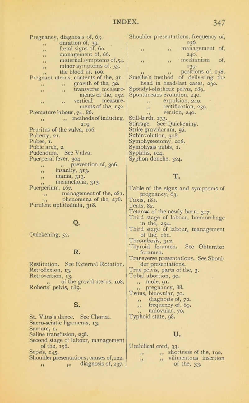 INDEX. 34; Pregnancy, diagnosis of, 63. ,, duration of, 39. ,, foetal signs of, 60. ,, management of, 66. ,, maternal symptoms of,54. ,, minor symptoms of, 53. ,, the blood in, 100. Pregnant uterus, contents of the, 31. ,, ,, growth of the, 32. ,, ,, transverse measure- ments of the, 152. ,, ,, vertical measure- ments of the, 152. Premature labour, 74, 86. ,, ,, methods of inducing, 219. Pruritus of the vulva, 106. Puberty, 21. Pubes, 1. Pubic arch, 2. Pudendum. See Vulva. Puerperal fever, 304. ,, ,, prevention of, 306. ,, insanity, 313. ,, mania, 313. ,, melancholia, 313. Puerperium, 167. ,, management of the, 281. ,, phenomena of the, 278. Purulent ophthalmia, 318. Q- Quickening, 52. R. Restitution. See External Rotation. Retroflexion, 13. Retroversion, 13. ,, of the gravid uterus, 108. Roberts’ pelvis, 185. s. St. Vitus's dance. See Chorea. Sacro-sciatic ligaments, 13. Sacrum, 1. Saline transfusion, 258. Second stage of labour, management of the, 158. Sepsis, 145. Shoulder presentations, causes of,222. „ ,, diagnosis of, 237. Shoulder presentations, frequency of, 236. ,, ,, management of, 240. ,, ,, mechanism of, 239- ,, ,, positions of, 238. Smellie’s method of delivering the head in head-last cases, 232. Spondyl-olisthetic pelvis, 189. Spontaneous evolution, 240. ,, expulsion, 240. ,, rectification, 239. ,, version, 240. Still-birth, 233. Stirrage. See Quickening. Striae gravidarum, 56. Subinvolution, 308. Symphyseotomy, 216. Symphysis pubis, 1. Syphilis, 104. Syphon douche, 324. T. Table of the signs and symptoms of pregnancy, 63. Taxis, 181. Tents, 82. Tetanue of the newly born, 317. Third stage of labour, haemorrhage in the, 254. Third stage of labour, management of the, 161. Thrombosis, 312. Thyroid foramen. See Obturator foramen. Transverse presentations. See Shoul- der presentations. True pelvis, parts of the, 3. Tubal abortion, 90. ,, mole, 91. ,, pregnancy, 88. Twins, binovular, 70. ,, diagnosis of, 72. ,, frequency of, 69. ,, uniovular, 70. Typhoid state, 98. U. Umbilical cord, 33. ,, ,, shortness of the, 192. ,, ,, vilimentous insertion of the, 33.