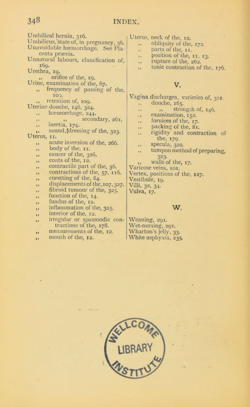 Umbilical hernia, 316. Umbilicus, state of, in pregnancy, 36. U navoidable haemorrhage. See Pla- centa praevia. Unnatural labours, classification of, 169. Urethra, 19. ,, orifice of the, 19. Urine, examination of the, 67. ,, frequency of passing of the, 109. ,, retention of, 109. Uterine douche, 146, 324. ,, haemorrhage, 244. >. ,, secondary, 261. ,, inertia, 174. ,, sound .{dressing of the, 323. Uterus, 11. ,, acute inversion of the, 266. ,, body of the, 11. ,, cancer of the, 326. ,, coats of the, 12. ,, contractile part of the, 36. ,, contractions of the, 57, 116. ,, curetting of the, 84. ,, displacements of the, 107,327. ,, fibroid tumour of the, 323. ,, function of the, 14. ,, fundus of the, 12. ,, inflammation of the, 325. ,, interior of the, 12. ,, irregular or spasmodic con- tractions of the, 178. ,, measurements of the, 12. ,, mouth of the, 12. Uterus, neck of the, 12. ,, obliquity of the, 172. ,, parts of the, 11. ,, position of the, n, 13. ,, rupture of the, 262. ,, tonic contraction of the, 176. V. Vagina discharges, varieties of, 321. ., douche, 165. .. strength of, 146. ,, examination, 152. ,, fornices of the, 17. ,, packing of the, 81. ,, rigidity and contraction of the, 179. ,, specula, 322. ,, tampon method of preparing, 323- ,, walls of the, 17. Varicose veins, 101. Vertex, positions of the, 127. Vestibule, 19. Villi, 32, 34. Vulva, 17. W. Weaning, 291. Wet-nursing, 291. Wharton's jelly, 33. White asphyxia, 235.