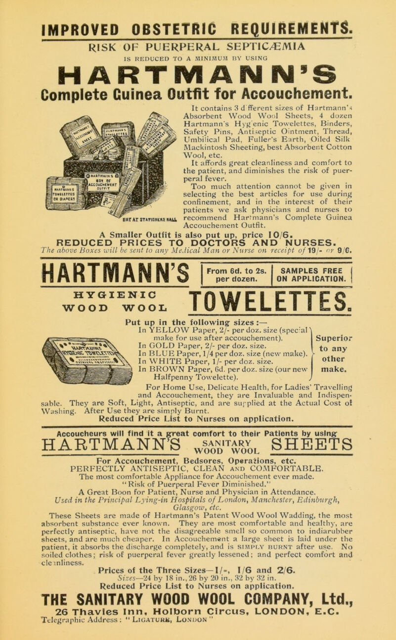 IMPROVED OBSTETRIC REQUIREMENTS. RISK OF PUERPERAL SEPTIC/EMIA IS REDUCED TO A MINIMUM IIY USING HARTMANN’S Complete Guinea Outfit for Accouchement. It contains 3 d fferent sizes of Hartmann's Absorbent Wood Wool Sheets, 4 dozen Hartmann's Hyg’enic Towelettes, Binders, Safety Pins, Antiseptic Ointment, Thread, Umbilical Pad, Fuller’s Earth, Oiled Silk Mackintosh Sheeting, best Absorbent Cotton Wool, etc. It affords great cleanliness and comfort to the patient, and diminishes the risk of puer- peral fever. Too much attention cannot be given in selecting the best articles for use during confinement, and in the interest of their patients we ask physicians and nurses to recommend Hartmann's Complete Guinea Accouchement Outfit. A Smaller Outfit is also put up, price 10/6. REDUCED PRICES TO DOCTORS AND NURSES. The above Boxes will be sent to any Medical Man or Nurse on receipt of 19/- nr 9/6. HARTMANN’S HYGIENIC WOOD WOOL From 6d. to 2s. per dozen. SAMPLES FREE ON APPLICATION. TOWELETTES, Put up in the following sizes :— In YELLOW Paper, 2/- per doz. size (spec:al 'i make for use after accouchement). Superior In GOLD Paper, 2/- per doz. size. *0 anv In BLUE Paper, 1/4 per doz. size (new make). > In WHITE Paper, 1/- per doz. size. In BROWN Paper, 6d. per doz. size (our new Halfpenny Towelette). > For Home Use, Delicate Health, for Ladies’ Travelling and Accouchement, they are Invaluable and Indispen- sable. They are Soft, Light, Antiseptic, and are supplied at the Actual Cost of Washing. After Use they are simply Burnt. Reduced Price List to Nurses on application. other make. Accoucheurs will find it a great comfort to their Patients by using HARTMANN’S Wooditwool SHEETS For Accouchement, Bedsores, Operations, etc. PERFECTLY ANTISEPTIC, CLEAN and COMFORTABLE. The most comfortable Appliance for Accouchement ever made. “Risk of Puerperal Fever Diminished.’’ A Great Boon for Patient, Nurse and Physician in Attendance. Used in the Principal Lying-in Hospitals of London, Manchester, Edinburgh, Glasgow, etc. These Sheets are made of Hartmann’s Patent Wood Wool Wadding, the most absorbent substance ever known. They are most comfortable and healthy, are perfectly antiseptic, have not the disagreeable smell so common to indiarubber sheets, and are much cheaper. In Accouchement a large sheet is laid under the patient, it absorbs the discharge completely, and is simply burnt after use. No soiled clothes; risk of puerperal fever greatly lessened; and perfect comfort and cleanliness. Prices of the Three Sizes—1/=, 1/6 and 2/6. Sizes—24 by 18 in., 26 by 20 in., 32 by 32 in. Reduced Price List to Nurses on application. THE SANITARY WOOD WOOL COMPANY, Ltd., 26 Thavies Inn, Holborn Circus, LONDON, E.C. Telegraphic Address : “Ligature, London