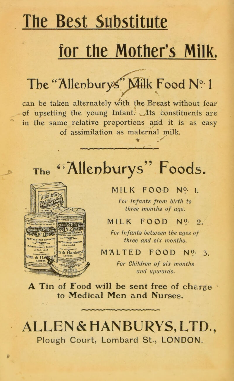 The Best Substitute for the Mother’s Milk. The “ Allenbury^” Milk Food N0’ 1 can be taken alternately with the.Breast without fear of upsetting the young Infant. wIts constituents are in the same relative proportions and it is as easy of assimilation as maternal milk. > '.S The ‘Allenburys” Foods. MILK FOOD N?- I. For Infants from birth to three months of age. MILK FOOD N°- 2. For Infants between the ages of three and six months. M'ALT ED FOOD N ?• 3. For Children of six months and upwards. A Tin of Food will be sent free of charge ' to Medical Men and Nurses. ALLEN & HANBURYS, LTD., Plough Court, Lombard St., LONDON. 9