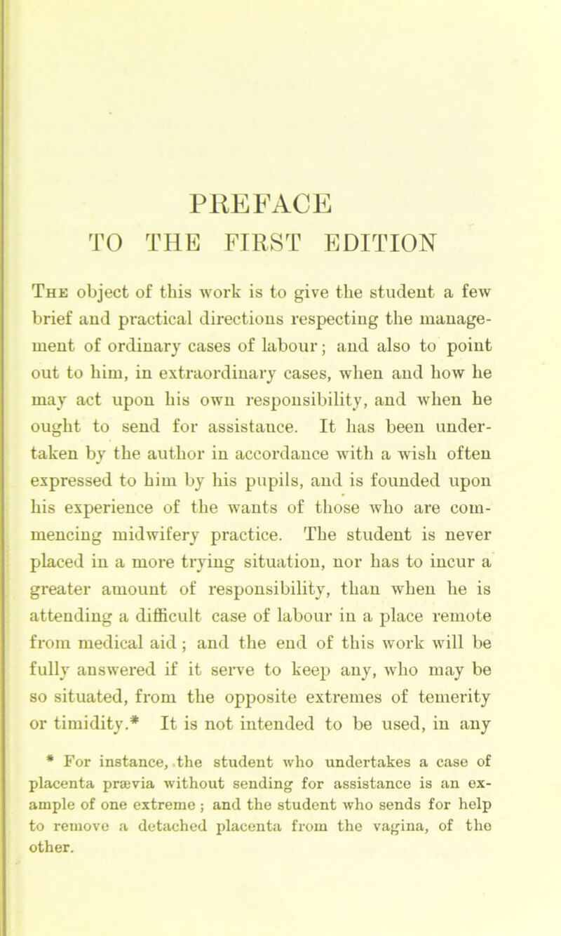 TO THE FIRST EDITION The object of this work is to give the studeut a few brief and practical directions respecting the manage- ment of ordinary cases of labour; and also to point out to him, in extraordinary cases, when and how he may act upon his own responsibility, and when he ought to send for assistance. It has been under- taken by the author in accordance with a wish often expressed to him by his pupils, and is founded upon his experience of the wants of those who are com- mencing midwifery practice. The student is never placed in a more trying situation, nor has to incur a greater amount of responsibility, than when he is attending a difficult case of labour in a place remote from medical aid; and the end of this work will be fully answered if it seiwe to keep any, who may be so situated, from the opposite extremes of temerity or timidity.* It is not intended to be used, in any * For instance, .the student who undertakes a case of placenta prsevia without sending for assistance is an ex- ample of one extreme ; and the student who sends for help to remove <a detached placenta from the vagina, of the other.