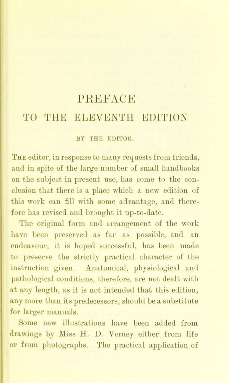 TO THE ELEVENTH EDITION BY THE EDITOR. The editor, in response to luauv requests from friends, and in spite of the large number of small handbooks on the subject in present use, has come to the con- clusion that there is a place which a new edition of this work can fill with some advantage, and there- fore has revised and brought it up-to-date. The original form and arrangement of the work have been preserved as far as possible, and an endeavour, it is hoped successful, has been made to preseiwe the strictly pi’actical character of the instruction given. Anatomical, physiological and pathological conditions, therefore, are not dealt with at any length, as it is not intended that this edition, any more than its predecessors, should be a substitute for larger manuals. Some new illustrations have been added from drawings by Miss H. D. Verney either from life or from photographs. The practical application of