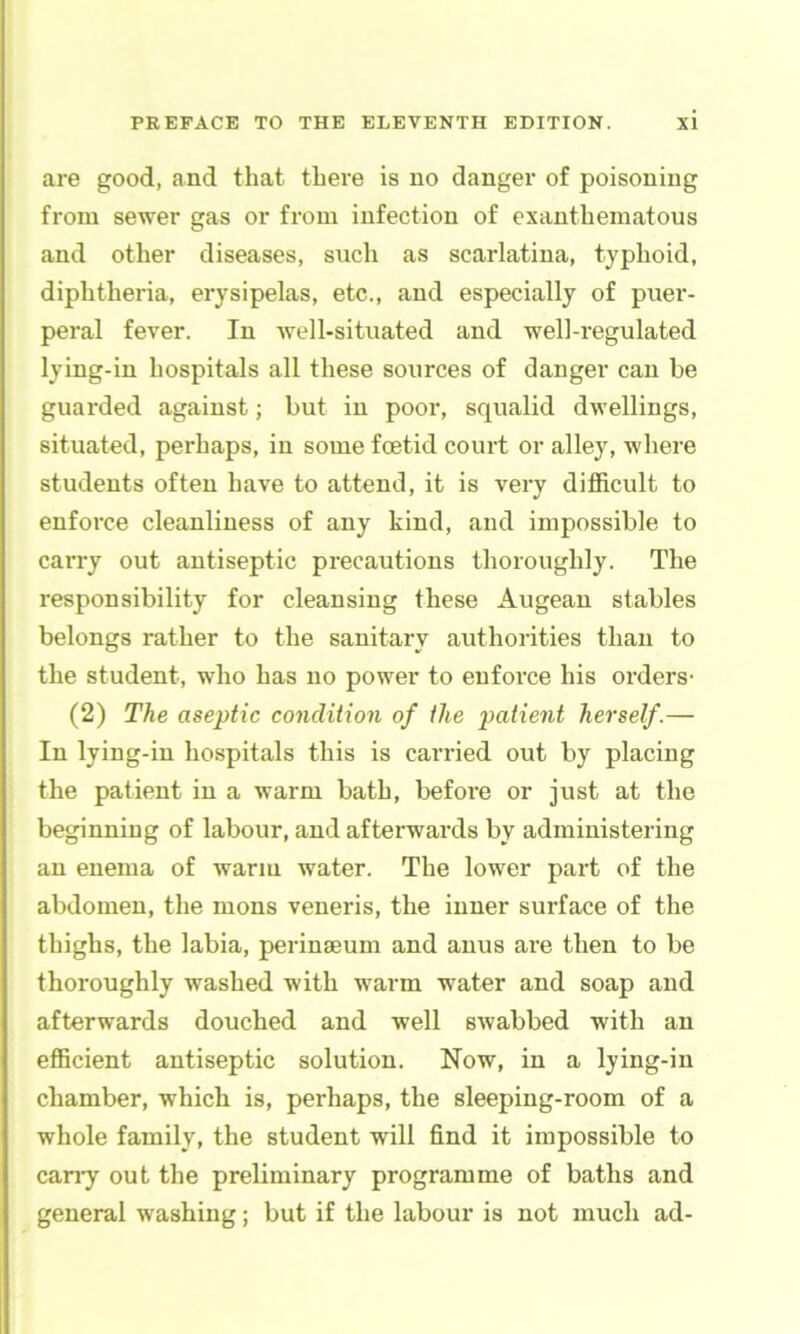 are good, and that there is no danger of poisoning from sewer gas or from infection of exanthematous and other diseases, such as scarlatina, typhoid, diphtheria, erysipelas, etc., and especially of puer- peral fever. In well-situated and well-regulated lying-in hospitals all these sources of danger can be guarded against; but in poor, squalid dwellings, situated, perhaps, in some fcetid court or alley, where students often have to attend, it is very difficult to enforce cleanliness of any kind, and impossible to carry out antiseptic precautions thoroughly. The responsibility for cleansing these Augean stables belongs rather to the sanitary authorities than to the student, who has no power to enforce his orders- (2) The aseptic condition of the patient herself.— In lying-in hospitals this is carried out by placing the patient in a warm bath, before or just at the beginning of labour, and afterwards by administering an enema of warm water. The lower part of the abdomen, the mens veneris, the inner surface of the thighs, the labia, perinseum and anus are then to be thoroughly washed with warm water and soap and afterwards douched and well swabbed with an efficient antiseptic solution. Now, in a lying-in chamber, which is, perhaps, the sleeping-room of a whole family, the student will find it impossible to cany out the preliminary programme of baths and general washing; but if the labour is not much ad-