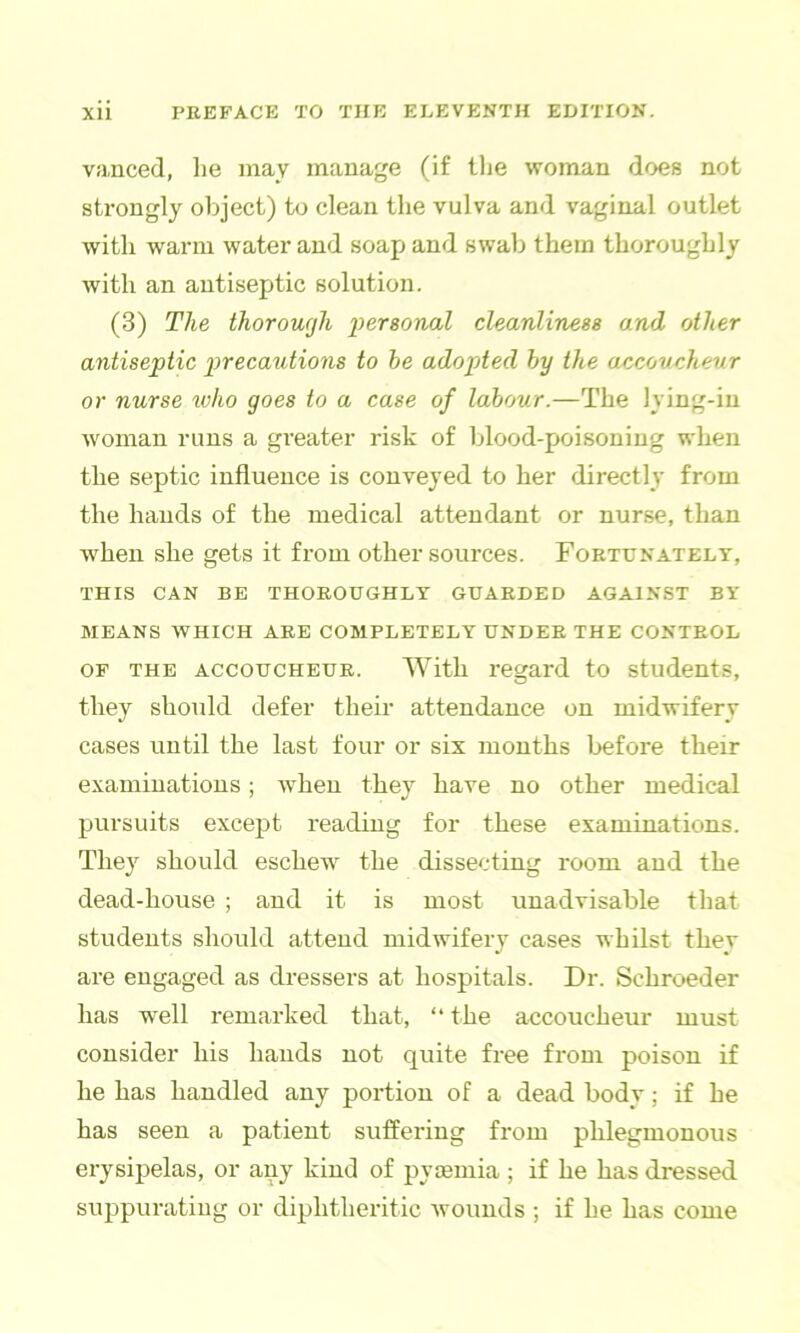 vfmced, lie may manage (if tlie woman does not strongly object) to clean the vulva and vaginal outlet with warm water and soap and swab them thoroughly with an antiseptic solution. (3) The thorough personal cleanliness and other antiseptic precatdions to he adopted hy the accoveheur or nurse who goes to a case of labour.—The lying-in woman runs a gi-eater risk of blood-poisoning when the septic influence is conveyed to her directly from the hands of the medical attendant or nurse, than when she gets it from other sources. Fortunately, THIS CAN BE THOROUGHLY GUARDED AGAINST BY MEANS WHICH ARB COMPLETELY UNDER THE CONTROL OF THE ACCOUCHEUR. With regard to students, they should defer their attendance on midwifery cases until the last four or six months Ijefore their examinations; when they have no other medical pursuits excejit reading for these examinations. They should eschew the dissecting room and the dead-house ; and it is most unadvisable that students should attend midwifery cases whilst they are engaged as dressers at hospitals. Dr. Schroeder has well remarked that, “ the accoucheur must consider his hands not quite free from poison if he has handled any portion of a dead body; if he has seen a patient suffering from phlegmonous erysipelas, or any kind of pyismia ; if he has dressed suppurating or diphtheritic wounds ; if he has come