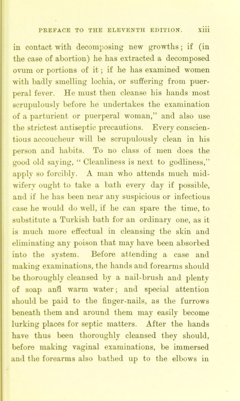 in contact ■with decomposing new growths; if (in the case of abortion) he has extracted a decomposed ovum or portions of it; if he has examined women with badly smelling lochia, or suffering from puer- peral fever. He must then cleanse his hands most scrupulously before he undertakes the examination of a parturient or puerperal woman,” and also use the strictest autisejitic precautions. Every conscien- tious accoucheur will be scrupulously clean in his person and habits. To no class of men does the good old saying, “ Cleanliness is next to godliness,” apply so forcibly. A man who attends much mid- wifery ought to take a bath every day if possible, and if he has been near any suspicious or infectious case he would do well, if he can spare the time, to substitute a Turkish bath for an ordinary one, as it is much more effectual in cleansing the skin and eliminating any poison that may have been absorbed into the system. Before attending a case and making examinations, the hands and forearms should be thoroughly cleansed by a nail-brush and plenty of soap and warm water; and special attention should be paid to the finger-nails, as the furrows beneath them and around them may easily become lurking places for septic matters. After the hands have thus been thoroughly cleansed they should, before making vaginal examinations, be immersed and the forearms also bathed up to the elbows in