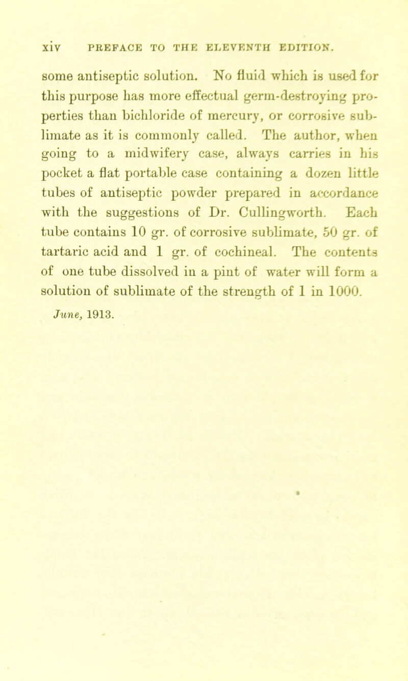 some antiseptic solution. No fluid which is used for this purpose has more effectual germ-destroying pro- perties than bichloride of mercury, or corrosive sub- limate as it is commonly called. The author, when going to a midwifery case, always carries in his pocket a flat portable case containing a dozen little tubes of antiseptic powder prepared in accordance with the suggestions of Dr. Cullingworth. Each tube contains 10 gr. of corrosive sublimate, 50 gr. of tartaric acid and 1 gr. of cochineal. The contents of one tube dissolved in a pint of water will form a solution of sublimate of the strength of 1 in 1000.