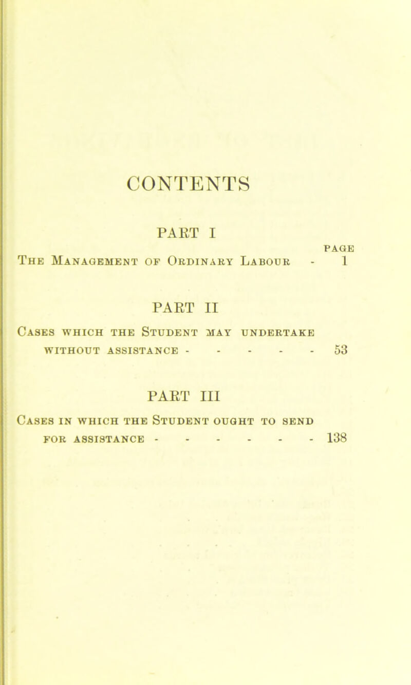 CONTENTS PART I The Management of Ordinaky Labour PART II Cases which the Student may undertake WITHOUT ASSISTANCE PART III Cases in which the Student ought to send FOR ASSISTANCE PAGE 1 53 138