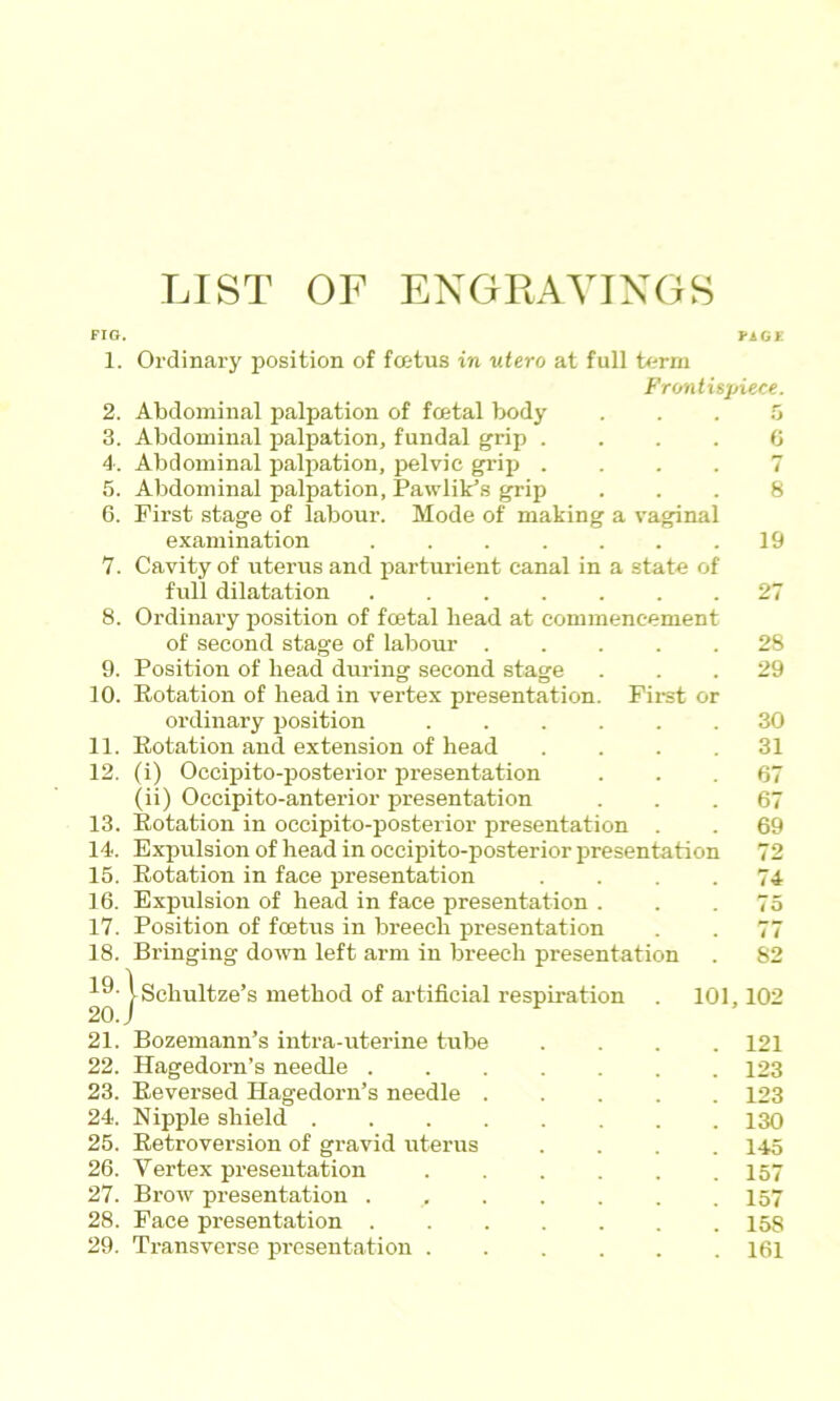 LIST OF ENGRAVINGS FIG. PiGF 1. 2. 3. 4: 5. 6. 7. 8. 9. 10. 11. 12. 13. 14. 15. 16. 17. 18. 19. 20. Ordinary position of foetus in utero at full term Frontispiece. Abdominal palpation of foetal body Abdominal palpation, fundal grip . . . . Abdominal paljiation, pelvic grij) . . . . Abdominal palpation, Pawlik’s grip First stage of labour. Mode of making a vaginal 6 7 8 examination . . . . . . .19 Cavity of uterus and parturient canal in a state of full dilatation 27 Ordinary position of foetal bead at commencement of second stage of labour ..... 28 Position of head during second stage ... 29 Potation of head in vertex presentation. First or ordinary jjosition 30 Potation and extension of head . . . .31 (i) Occipito-posterior presentation ... 67 (ii) Occipito-anterior presentation ... 67 Rotation in occipito-posterior presentation . . 69 Expulsion of head in occipito-posterior firesentation 72 Rotation in face presentation .... 74 Expulsion of head in face presentation ... 75 Position of foetus in breech presentation . . 77 Bringing down left arm in breech presentation . 82 |schultze’s method of artificial respiration 101,102 21. Bozemann’s intra-uterine tube .... 121 22. Hagedorn’s needle 123 23. Reversed Hagedorn’s needle 123 24. Nipple shield 130 25. Retroversion of gravid uterus .... 145 26. Vertex presentation 157 27. Brow presentation . 157 28. Face presentation 15S 29. Transverse presentation 161